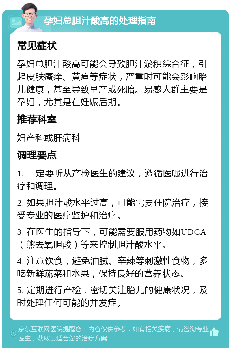 孕妇总胆汁酸高的处理指南 常见症状 孕妇总胆汁酸高可能会导致胆汁淤积综合征，引起皮肤瘙痒、黄疸等症状，严重时可能会影响胎儿健康，甚至导致早产或死胎。易感人群主要是孕妇，尤其是在妊娠后期。 推荐科室 妇产科或肝病科 调理要点 1. 一定要听从产检医生的建议，遵循医嘱进行治疗和调理。 2. 如果胆汁酸水平过高，可能需要住院治疗，接受专业的医疗监护和治疗。 3. 在医生的指导下，可能需要服用药物如UDCA（熊去氧胆酸）等来控制胆汁酸水平。 4. 注意饮食，避免油腻、辛辣等刺激性食物，多吃新鲜蔬菜和水果，保持良好的营养状态。 5. 定期进行产检，密切关注胎儿的健康状况，及时处理任何可能的并发症。