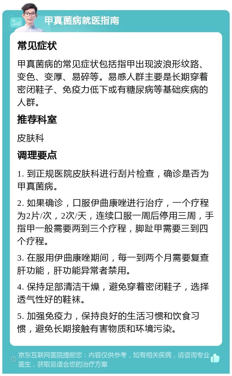 甲真菌病就医指南 常见症状 甲真菌病的常见症状包括指甲出现波浪形纹路、变色、变厚、易碎等。易感人群主要是长期穿着密闭鞋子、免疫力低下或有糖尿病等基础疾病的人群。 推荐科室 皮肤科 调理要点 1. 到正规医院皮肤科进行刮片检查，确诊是否为甲真菌病。 2. 如果确诊，口服伊曲康唑进行治疗，一个疗程为2片/次，2次/天，连续口服一周后停用三周，手指甲一般需要两到三个疗程，脚趾甲需要三到四个疗程。 3. 在服用伊曲康唑期间，每一到两个月需要复查肝功能，肝功能异常者禁用。 4. 保持足部清洁干燥，避免穿着密闭鞋子，选择透气性好的鞋袜。 5. 加强免疫力，保持良好的生活习惯和饮食习惯，避免长期接触有害物质和环境污染。