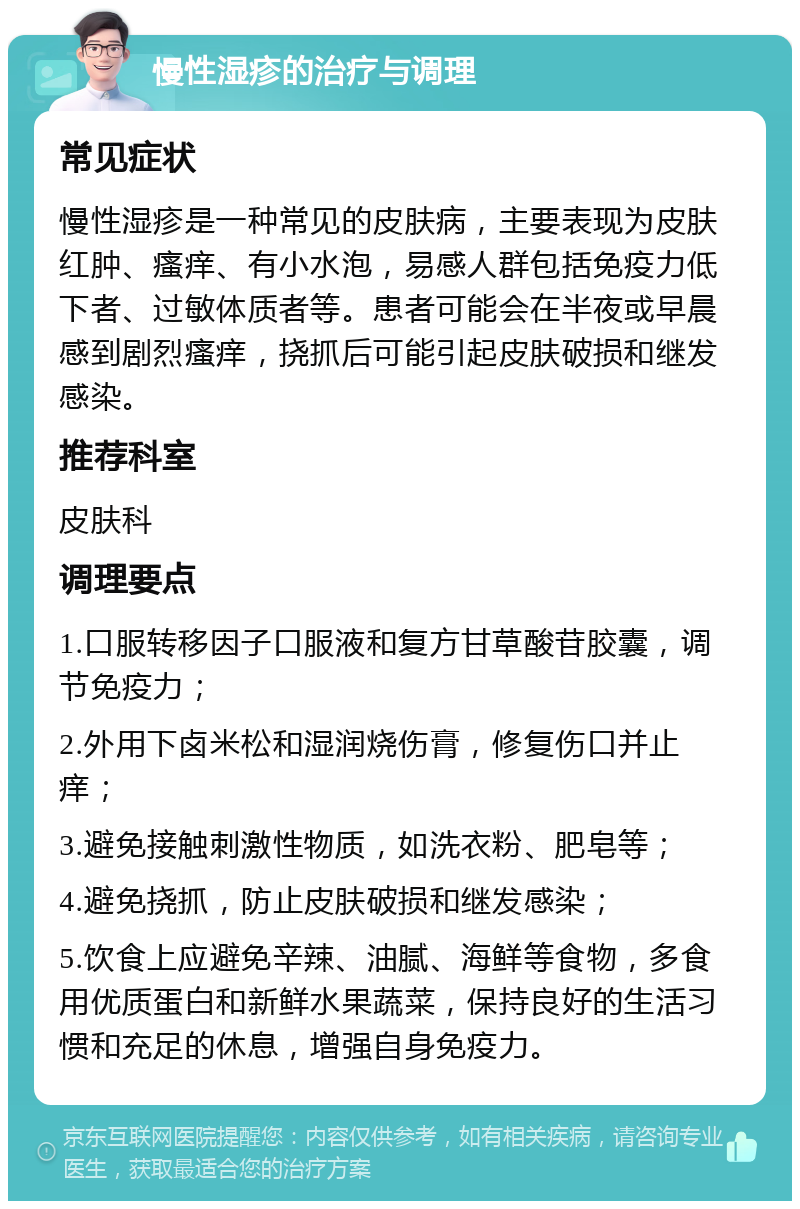 慢性湿疹的治疗与调理 常见症状 慢性湿疹是一种常见的皮肤病，主要表现为皮肤红肿、瘙痒、有小水泡，易感人群包括免疫力低下者、过敏体质者等。患者可能会在半夜或早晨感到剧烈瘙痒，挠抓后可能引起皮肤破损和继发感染。 推荐科室 皮肤科 调理要点 1.口服转移因子口服液和复方甘草酸苷胶囊，调节免疫力； 2.外用下卤米松和湿润烧伤膏，修复伤口并止痒； 3.避免接触刺激性物质，如洗衣粉、肥皂等； 4.避免挠抓，防止皮肤破损和继发感染； 5.饮食上应避免辛辣、油腻、海鲜等食物，多食用优质蛋白和新鲜水果蔬菜，保持良好的生活习惯和充足的休息，增强自身免疫力。