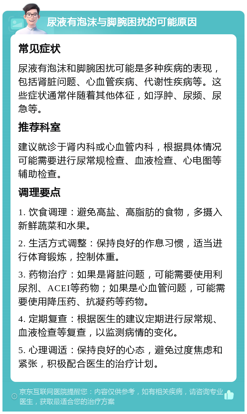 尿液有泡沫与脚腕困扰的可能原因 常见症状 尿液有泡沫和脚腕困扰可能是多种疾病的表现，包括肾脏问题、心血管疾病、代谢性疾病等。这些症状通常伴随着其他体征，如浮肿、尿频、尿急等。 推荐科室 建议就诊于肾内科或心血管内科，根据具体情况可能需要进行尿常规检查、血液检查、心电图等辅助检查。 调理要点 1. 饮食调理：避免高盐、高脂肪的食物，多摄入新鲜蔬菜和水果。 2. 生活方式调整：保持良好的作息习惯，适当进行体育锻炼，控制体重。 3. 药物治疗：如果是肾脏问题，可能需要使用利尿剂、ACEI等药物；如果是心血管问题，可能需要使用降压药、抗凝药等药物。 4. 定期复查：根据医生的建议定期进行尿常规、血液检查等复查，以监测病情的变化。 5. 心理调适：保持良好的心态，避免过度焦虑和紧张，积极配合医生的治疗计划。