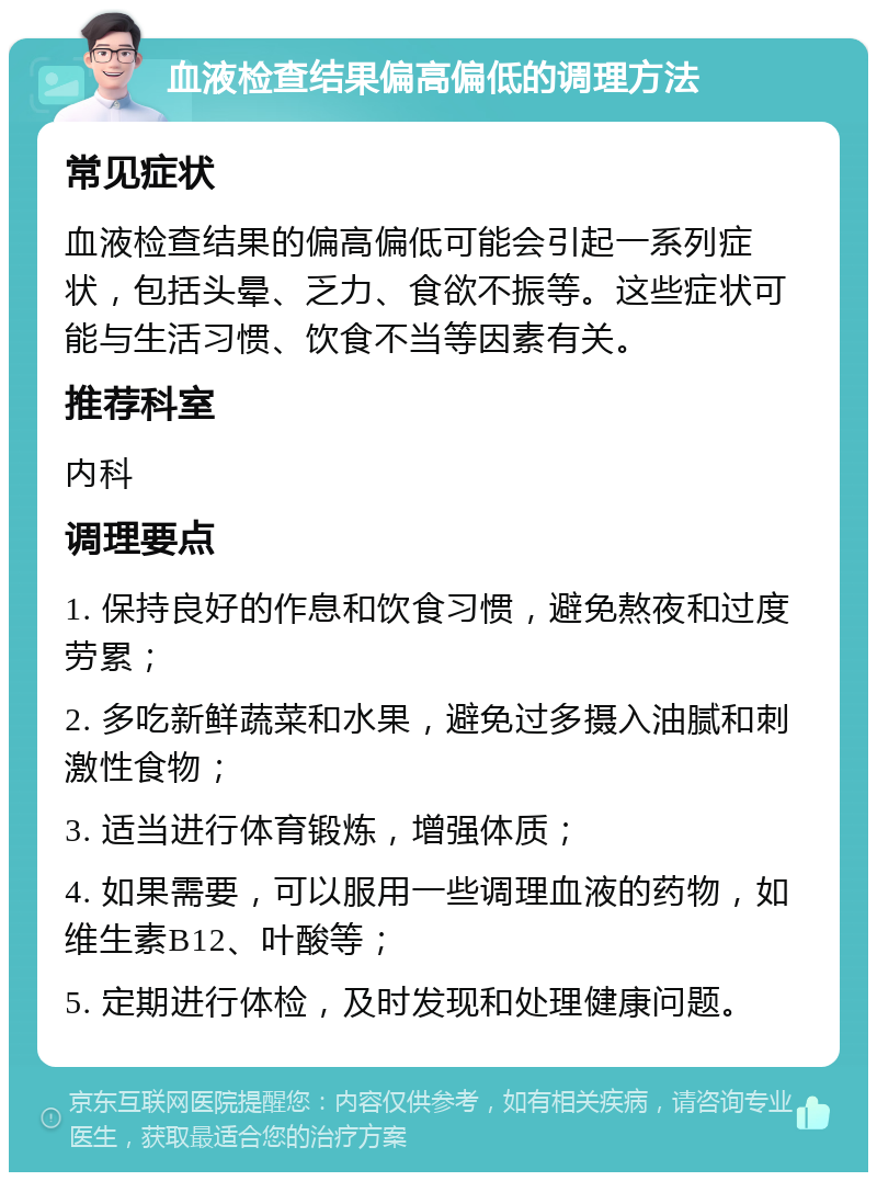 血液检查结果偏高偏低的调理方法 常见症状 血液检查结果的偏高偏低可能会引起一系列症状，包括头晕、乏力、食欲不振等。这些症状可能与生活习惯、饮食不当等因素有关。 推荐科室 内科 调理要点 1. 保持良好的作息和饮食习惯，避免熬夜和过度劳累； 2. 多吃新鲜蔬菜和水果，避免过多摄入油腻和刺激性食物； 3. 适当进行体育锻炼，增强体质； 4. 如果需要，可以服用一些调理血液的药物，如维生素B12、叶酸等； 5. 定期进行体检，及时发现和处理健康问题。