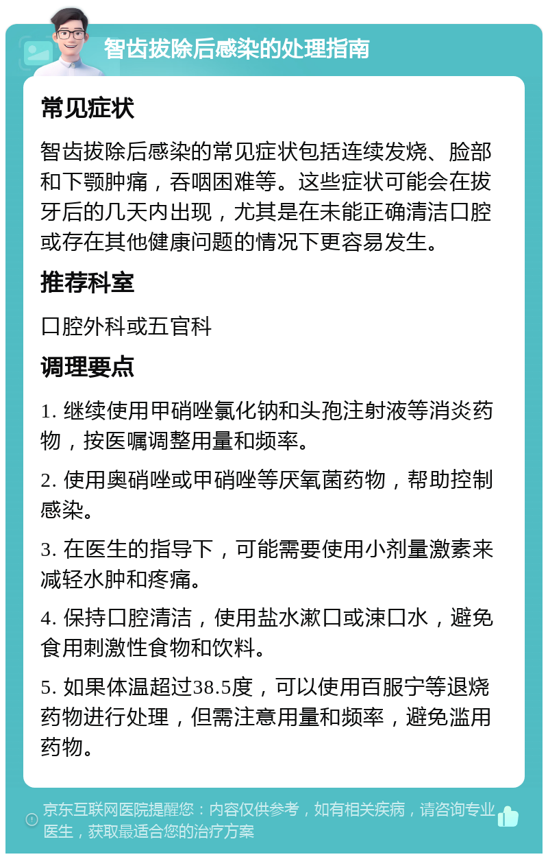 智齿拔除后感染的处理指南 常见症状 智齿拔除后感染的常见症状包括连续发烧、脸部和下颚肿痛，吞咽困难等。这些症状可能会在拔牙后的几天内出现，尤其是在未能正确清洁口腔或存在其他健康问题的情况下更容易发生。 推荐科室 口腔外科或五官科 调理要点 1. 继续使用甲硝唑氯化钠和头孢注射液等消炎药物，按医嘱调整用量和频率。 2. 使用奥硝唑或甲硝唑等厌氧菌药物，帮助控制感染。 3. 在医生的指导下，可能需要使用小剂量激素来减轻水肿和疼痛。 4. 保持口腔清洁，使用盐水漱口或涑口水，避免食用刺激性食物和饮料。 5. 如果体温超过38.5度，可以使用百服宁等退烧药物进行处理，但需注意用量和频率，避免滥用药物。