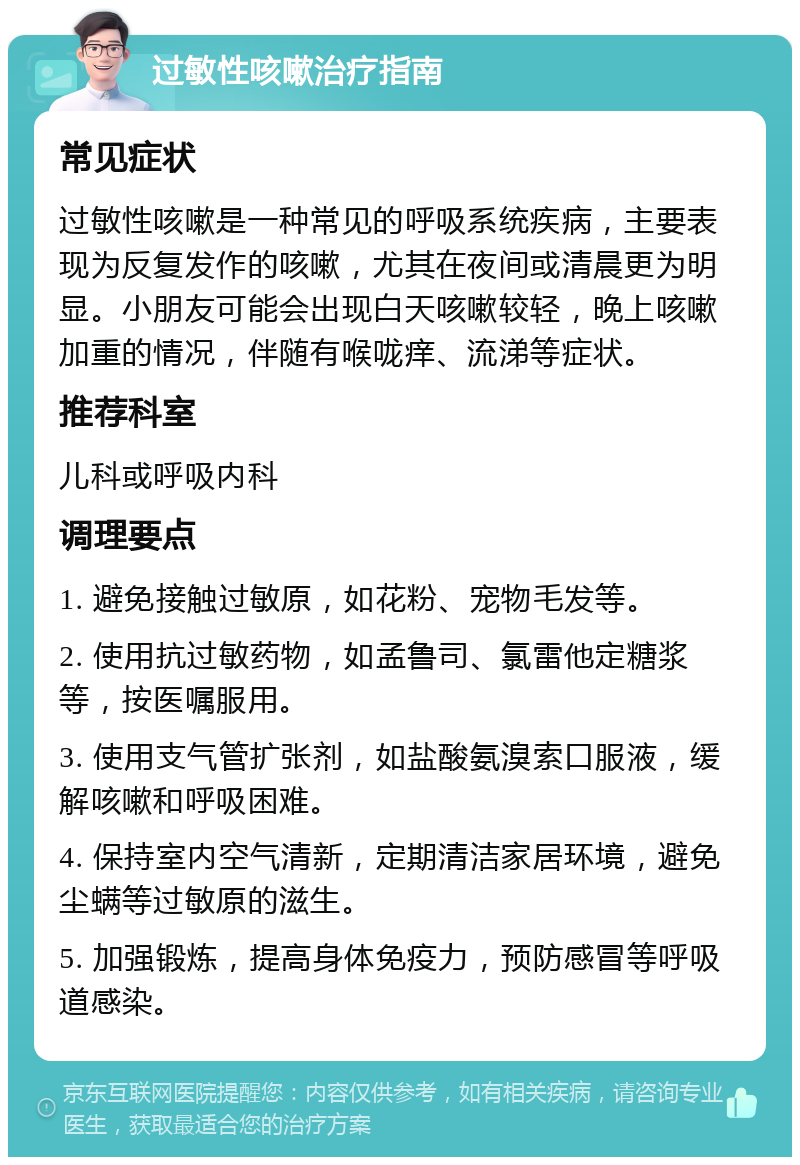 过敏性咳嗽治疗指南 常见症状 过敏性咳嗽是一种常见的呼吸系统疾病，主要表现为反复发作的咳嗽，尤其在夜间或清晨更为明显。小朋友可能会出现白天咳嗽较轻，晚上咳嗽加重的情况，伴随有喉咙痒、流涕等症状。 推荐科室 儿科或呼吸内科 调理要点 1. 避免接触过敏原，如花粉、宠物毛发等。 2. 使用抗过敏药物，如孟鲁司、氯雷他定糖浆等，按医嘱服用。 3. 使用支气管扩张剂，如盐酸氨溴索口服液，缓解咳嗽和呼吸困难。 4. 保持室内空气清新，定期清洁家居环境，避免尘螨等过敏原的滋生。 5. 加强锻炼，提高身体免疫力，预防感冒等呼吸道感染。