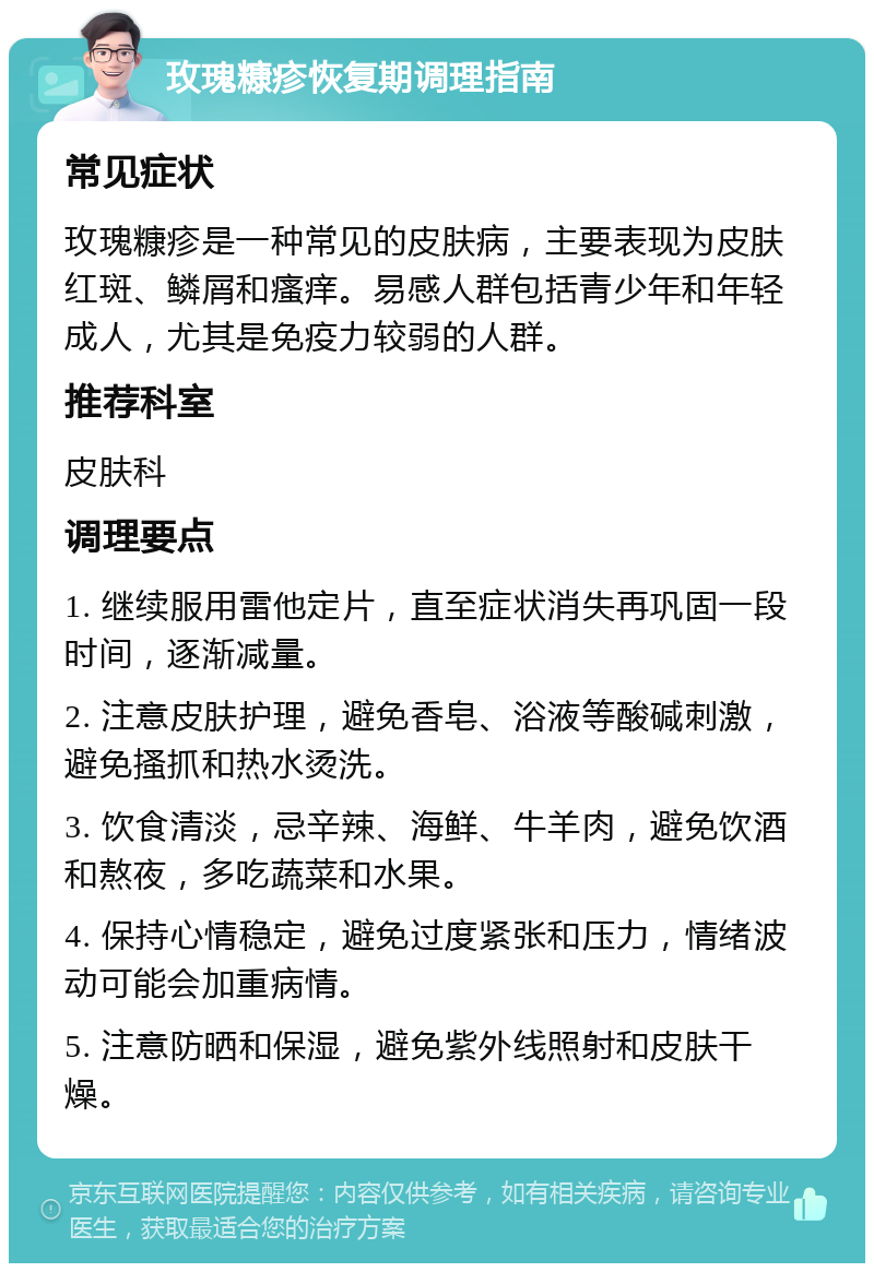 玫瑰糠疹恢复期调理指南 常见症状 玫瑰糠疹是一种常见的皮肤病，主要表现为皮肤红斑、鳞屑和瘙痒。易感人群包括青少年和年轻成人，尤其是免疫力较弱的人群。 推荐科室 皮肤科 调理要点 1. 继续服用雷他定片，直至症状消失再巩固一段时间，逐渐减量。 2. 注意皮肤护理，避免香皂、浴液等酸碱刺激，避免搔抓和热水烫洗。 3. 饮食清淡，忌辛辣、海鲜、牛羊肉，避免饮酒和熬夜，多吃蔬菜和水果。 4. 保持心情稳定，避免过度紧张和压力，情绪波动可能会加重病情。 5. 注意防晒和保湿，避免紫外线照射和皮肤干燥。