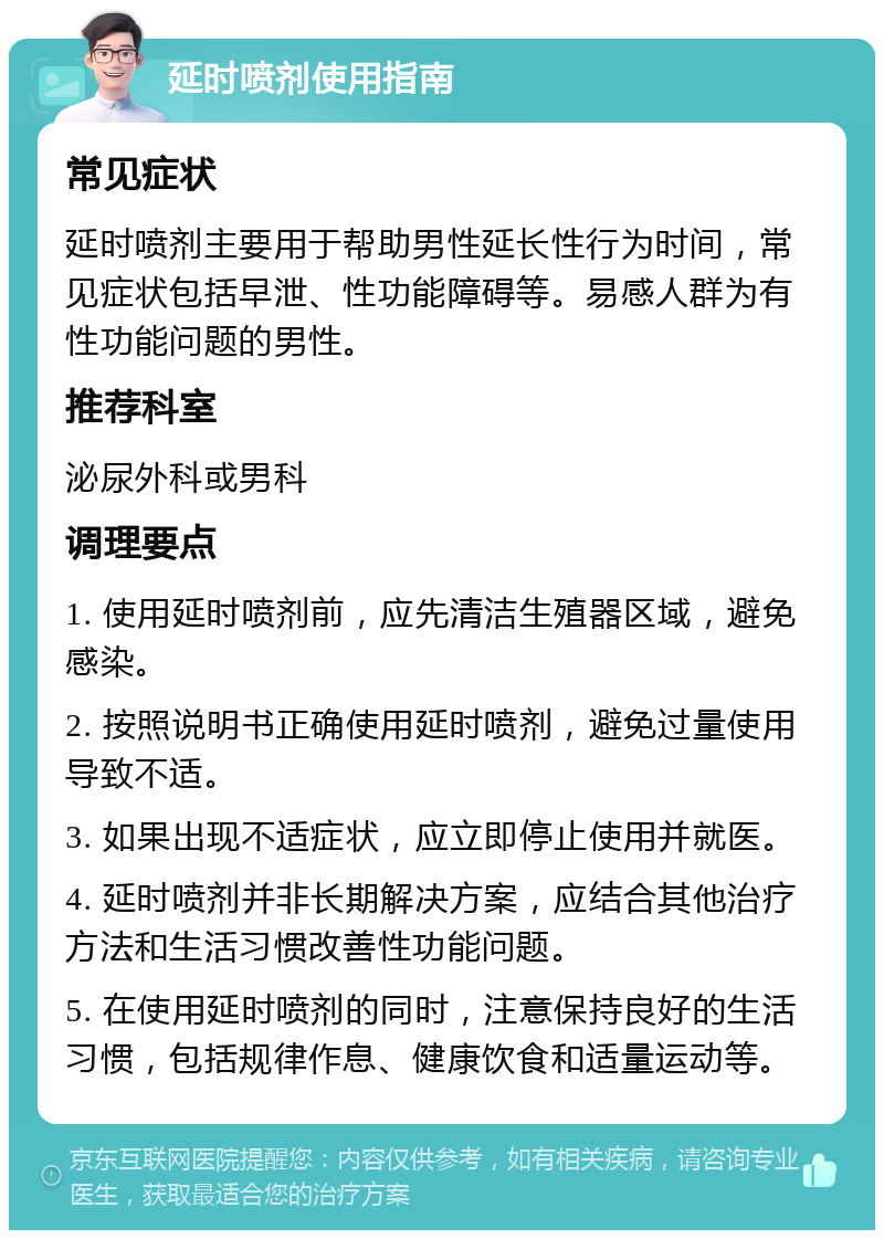 延时喷剂使用指南 常见症状 延时喷剂主要用于帮助男性延长性行为时间，常见症状包括早泄、性功能障碍等。易感人群为有性功能问题的男性。 推荐科室 泌尿外科或男科 调理要点 1. 使用延时喷剂前，应先清洁生殖器区域，避免感染。 2. 按照说明书正确使用延时喷剂，避免过量使用导致不适。 3. 如果出现不适症状，应立即停止使用并就医。 4. 延时喷剂并非长期解决方案，应结合其他治疗方法和生活习惯改善性功能问题。 5. 在使用延时喷剂的同时，注意保持良好的生活习惯，包括规律作息、健康饮食和适量运动等。