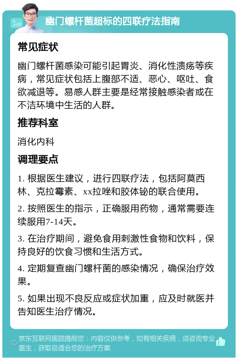 幽门螺杆菌超标的四联疗法指南 常见症状 幽门螺杆菌感染可能引起胃炎、消化性溃疡等疾病，常见症状包括上腹部不适、恶心、呕吐、食欲减退等。易感人群主要是经常接触感染者或在不洁环境中生活的人群。 推荐科室 消化内科 调理要点 1. 根据医生建议，进行四联疗法，包括阿莫西林、克拉霉素、xx拉唑和胶体铋的联合使用。 2. 按照医生的指示，正确服用药物，通常需要连续服用7-14天。 3. 在治疗期间，避免食用刺激性食物和饮料，保持良好的饮食习惯和生活方式。 4. 定期复查幽门螺杆菌的感染情况，确保治疗效果。 5. 如果出现不良反应或症状加重，应及时就医并告知医生治疗情况。