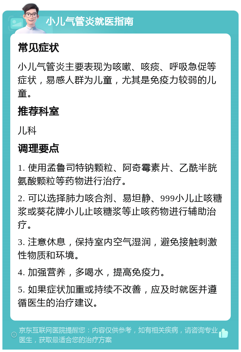 小儿气管炎就医指南 常见症状 小儿气管炎主要表现为咳嗽、咳痰、呼吸急促等症状，易感人群为儿童，尤其是免疫力较弱的儿童。 推荐科室 儿科 调理要点 1. 使用孟鲁司特钠颗粒、阿奇霉素片、乙酰半胱氨酸颗粒等药物进行治疗。 2. 可以选择肺力咳合剂、易坦静、999小儿止咳糖浆或葵花牌小儿止咳糖浆等止咳药物进行辅助治疗。 3. 注意休息，保持室内空气湿润，避免接触刺激性物质和环境。 4. 加强营养，多喝水，提高免疫力。 5. 如果症状加重或持续不改善，应及时就医并遵循医生的治疗建议。