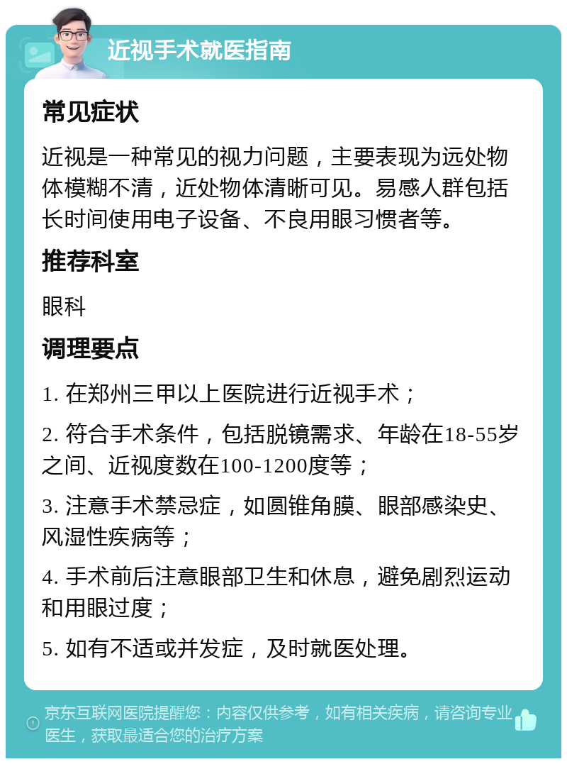 近视手术就医指南 常见症状 近视是一种常见的视力问题，主要表现为远处物体模糊不清，近处物体清晰可见。易感人群包括长时间使用电子设备、不良用眼习惯者等。 推荐科室 眼科 调理要点 1. 在郑州三甲以上医院进行近视手术； 2. 符合手术条件，包括脱镜需求、年龄在18-55岁之间、近视度数在100-1200度等； 3. 注意手术禁忌症，如圆锥角膜、眼部感染史、风湿性疾病等； 4. 手术前后注意眼部卫生和休息，避免剧烈运动和用眼过度； 5. 如有不适或并发症，及时就医处理。