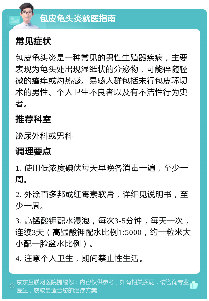 包皮龟头炎就医指南 常见症状 包皮龟头炎是一种常见的男性生殖器疾病，主要表现为龟头处出现湿纸状的分泌物，可能伴随轻微的瘙痒或灼热感。易感人群包括未行包皮环切术的男性、个人卫生不良者以及有不洁性行为史者。 推荐科室 泌尿外科或男科 调理要点 1. 使用低浓度碘伏每天早晚各消毒一遍，至少一周。 2. 外涂百多邦或红霉素软膏，详细见说明书，至少一周。 3. 高锰酸钾配水浸泡，每次3-5分钟，每天一次，连续3天（高锰酸钾配水比例1:5000，约一粒米大小配一脸盆水比例）。 4. 注意个人卫生，期间禁止性生活。