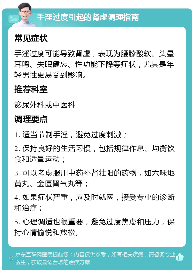 手淫过度引起的肾虚调理指南 常见症状 手淫过度可能导致肾虚，表现为腰膝酸软、头晕耳鸣、失眠健忘、性功能下降等症状，尤其是年轻男性更易受到影响。 推荐科室 泌尿外科或中医科 调理要点 1. 适当节制手淫，避免过度刺激； 2. 保持良好的生活习惯，包括规律作息、均衡饮食和适量运动； 3. 可以考虑服用中药补肾壮阳的药物，如六味地黄丸、金匮肾气丸等； 4. 如果症状严重，应及时就医，接受专业的诊断和治疗； 5. 心理调适也很重要，避免过度焦虑和压力，保持心情愉悦和放松。