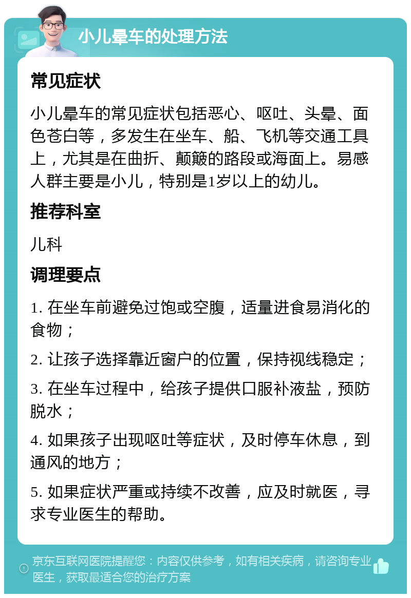 小儿晕车的处理方法 常见症状 小儿晕车的常见症状包括恶心、呕吐、头晕、面色苍白等，多发生在坐车、船、飞机等交通工具上，尤其是在曲折、颠簸的路段或海面上。易感人群主要是小儿，特别是1岁以上的幼儿。 推荐科室 儿科 调理要点 1. 在坐车前避免过饱或空腹，适量进食易消化的食物； 2. 让孩子选择靠近窗户的位置，保持视线稳定； 3. 在坐车过程中，给孩子提供口服补液盐，预防脱水； 4. 如果孩子出现呕吐等症状，及时停车休息，到通风的地方； 5. 如果症状严重或持续不改善，应及时就医，寻求专业医生的帮助。