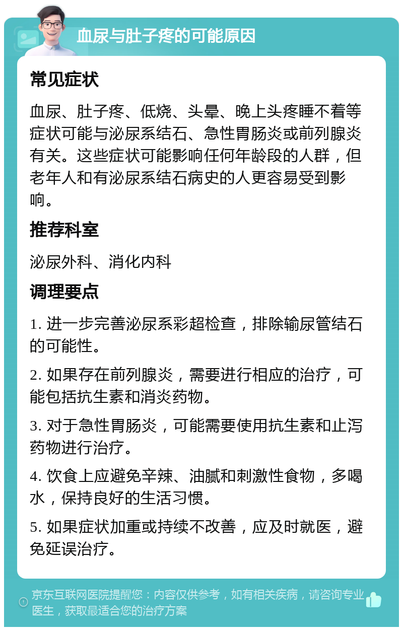 血尿与肚子疼的可能原因 常见症状 血尿、肚子疼、低烧、头晕、晚上头疼睡不着等症状可能与泌尿系结石、急性胃肠炎或前列腺炎有关。这些症状可能影响任何年龄段的人群，但老年人和有泌尿系结石病史的人更容易受到影响。 推荐科室 泌尿外科、消化内科 调理要点 1. 进一步完善泌尿系彩超检查，排除输尿管结石的可能性。 2. 如果存在前列腺炎，需要进行相应的治疗，可能包括抗生素和消炎药物。 3. 对于急性胃肠炎，可能需要使用抗生素和止泻药物进行治疗。 4. 饮食上应避免辛辣、油腻和刺激性食物，多喝水，保持良好的生活习惯。 5. 如果症状加重或持续不改善，应及时就医，避免延误治疗。