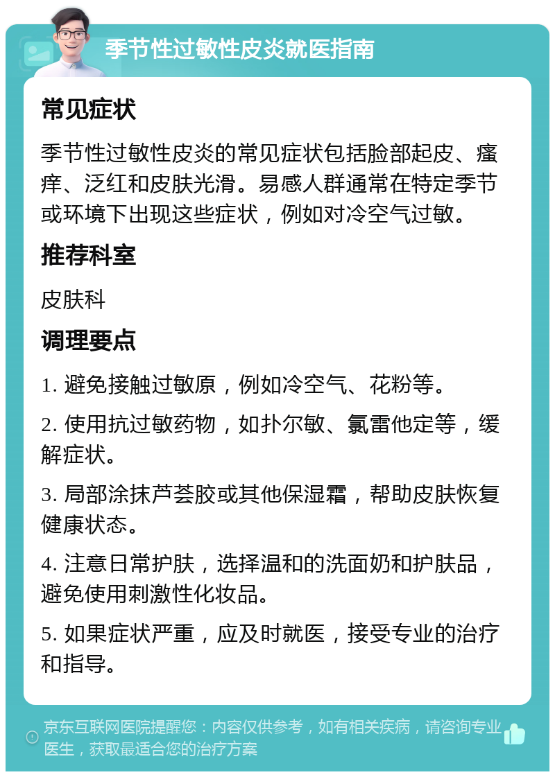 季节性过敏性皮炎就医指南 常见症状 季节性过敏性皮炎的常见症状包括脸部起皮、瘙痒、泛红和皮肤光滑。易感人群通常在特定季节或环境下出现这些症状，例如对冷空气过敏。 推荐科室 皮肤科 调理要点 1. 避免接触过敏原，例如冷空气、花粉等。 2. 使用抗过敏药物，如扑尔敏、氯雷他定等，缓解症状。 3. 局部涂抹芦荟胶或其他保湿霜，帮助皮肤恢复健康状态。 4. 注意日常护肤，选择温和的洗面奶和护肤品，避免使用刺激性化妆品。 5. 如果症状严重，应及时就医，接受专业的治疗和指导。