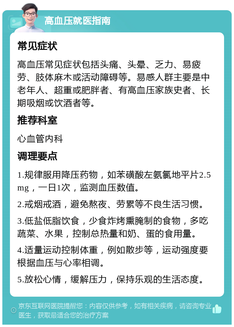 高血压就医指南 常见症状 高血压常见症状包括头痛、头晕、乏力、易疲劳、肢体麻木或活动障碍等。易感人群主要是中老年人、超重或肥胖者、有高血压家族史者、长期吸烟或饮酒者等。 推荐科室 心血管内科 调理要点 1.规律服用降压药物，如苯磺酸左氨氯地平片2.5mg，一日1次，监测血压数值。 2.戒烟戒酒，避免熬夜、劳累等不良生活习惯。 3.低盐低脂饮食，少食炸烤熏腌制的食物，多吃蔬菜、水果，控制总热量和奶、蛋的食用量。 4.适量运动控制体重，例如散步等，运动强度要根据血压与心率相调。 5.放松心情，缓解压力，保持乐观的生活态度。