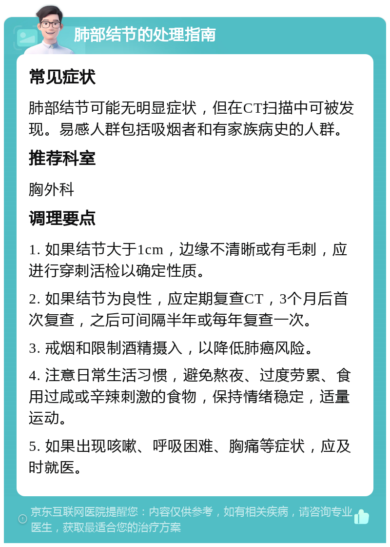 肺部结节的处理指南 常见症状 肺部结节可能无明显症状，但在CT扫描中可被发现。易感人群包括吸烟者和有家族病史的人群。 推荐科室 胸外科 调理要点 1. 如果结节大于1cm，边缘不清晰或有毛刺，应进行穿刺活检以确定性质。 2. 如果结节为良性，应定期复查CT，3个月后首次复查，之后可间隔半年或每年复查一次。 3. 戒烟和限制酒精摄入，以降低肺癌风险。 4. 注意日常生活习惯，避免熬夜、过度劳累、食用过咸或辛辣刺激的食物，保持情绪稳定，适量运动。 5. 如果出现咳嗽、呼吸困难、胸痛等症状，应及时就医。