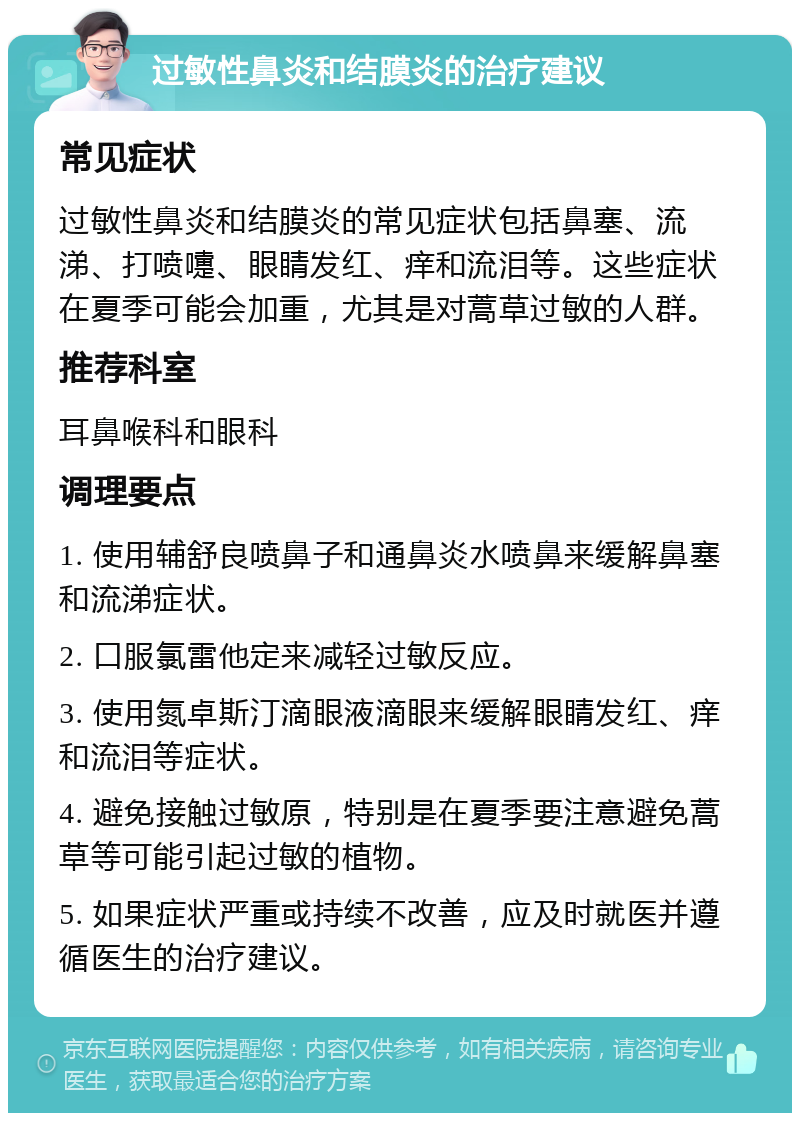 过敏性鼻炎和结膜炎的治疗建议 常见症状 过敏性鼻炎和结膜炎的常见症状包括鼻塞、流涕、打喷嚏、眼睛发红、痒和流泪等。这些症状在夏季可能会加重，尤其是对蒿草过敏的人群。 推荐科室 耳鼻喉科和眼科 调理要点 1. 使用辅舒良喷鼻子和通鼻炎水喷鼻来缓解鼻塞和流涕症状。 2. 口服氯雷他定来减轻过敏反应。 3. 使用氮卓斯汀滴眼液滴眼来缓解眼睛发红、痒和流泪等症状。 4. 避免接触过敏原，特别是在夏季要注意避免蒿草等可能引起过敏的植物。 5. 如果症状严重或持续不改善，应及时就医并遵循医生的治疗建议。