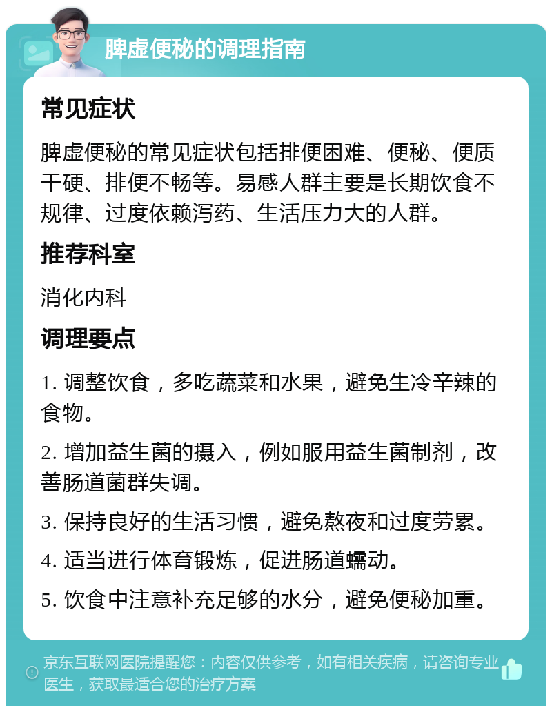 脾虚便秘的调理指南 常见症状 脾虚便秘的常见症状包括排便困难、便秘、便质干硬、排便不畅等。易感人群主要是长期饮食不规律、过度依赖泻药、生活压力大的人群。 推荐科室 消化内科 调理要点 1. 调整饮食，多吃蔬菜和水果，避免生冷辛辣的食物。 2. 增加益生菌的摄入，例如服用益生菌制剂，改善肠道菌群失调。 3. 保持良好的生活习惯，避免熬夜和过度劳累。 4. 适当进行体育锻炼，促进肠道蠕动。 5. 饮食中注意补充足够的水分，避免便秘加重。