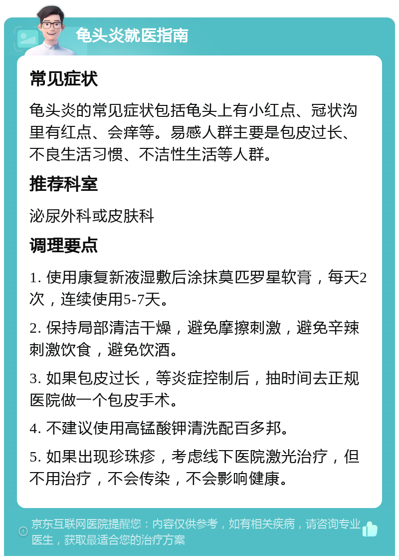 龟头炎就医指南 常见症状 龟头炎的常见症状包括龟头上有小红点、冠状沟里有红点、会痒等。易感人群主要是包皮过长、不良生活习惯、不洁性生活等人群。 推荐科室 泌尿外科或皮肤科 调理要点 1. 使用康复新液湿敷后涂抹莫匹罗星软膏，每天2次，连续使用5-7天。 2. 保持局部清洁干燥，避免摩擦刺激，避免辛辣刺激饮食，避免饮酒。 3. 如果包皮过长，等炎症控制后，抽时间去正规医院做一个包皮手术。 4. 不建议使用高锰酸钾清洗配百多邦。 5. 如果出现珍珠疹，考虑线下医院激光治疗，但不用治疗，不会传染，不会影响健康。