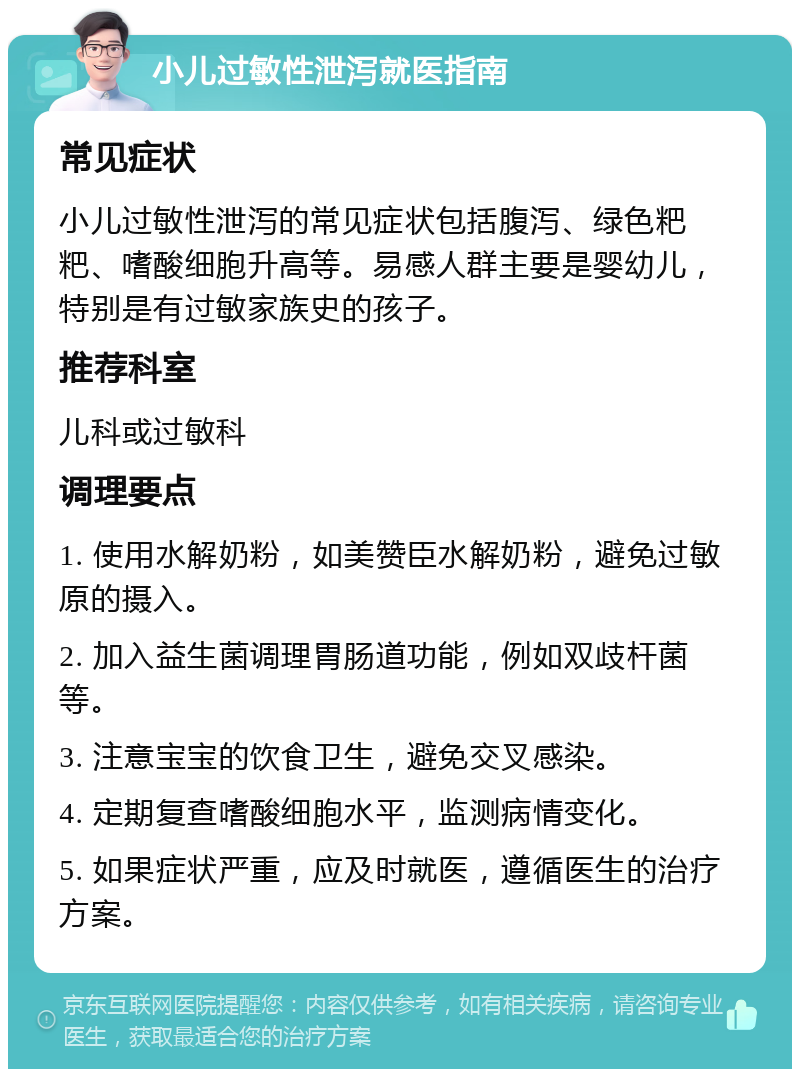 小儿过敏性泄泻就医指南 常见症状 小儿过敏性泄泻的常见症状包括腹泻、绿色粑粑、嗜酸细胞升高等。易感人群主要是婴幼儿，特别是有过敏家族史的孩子。 推荐科室 儿科或过敏科 调理要点 1. 使用水解奶粉，如美赞臣水解奶粉，避免过敏原的摄入。 2. 加入益生菌调理胃肠道功能，例如双歧杆菌等。 3. 注意宝宝的饮食卫生，避免交叉感染。 4. 定期复查嗜酸细胞水平，监测病情变化。 5. 如果症状严重，应及时就医，遵循医生的治疗方案。