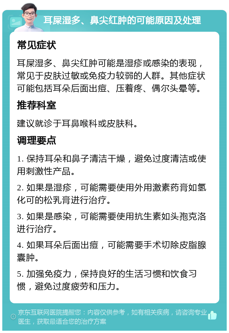 耳屎湿多、鼻尖红肿的可能原因及处理 常见症状 耳屎湿多、鼻尖红肿可能是湿疹或感染的表现，常见于皮肤过敏或免疫力较弱的人群。其他症状可能包括耳朵后面出痘、压着疼、偶尔头晕等。 推荐科室 建议就诊于耳鼻喉科或皮肤科。 调理要点 1. 保持耳朵和鼻子清洁干燥，避免过度清洁或使用刺激性产品。 2. 如果是湿疹，可能需要使用外用激素药膏如氢化可的松乳膏进行治疗。 3. 如果是感染，可能需要使用抗生素如头孢克洛进行治疗。 4. 如果耳朵后面出痘，可能需要手术切除皮脂腺囊肿。 5. 加强免疫力，保持良好的生活习惯和饮食习惯，避免过度疲劳和压力。