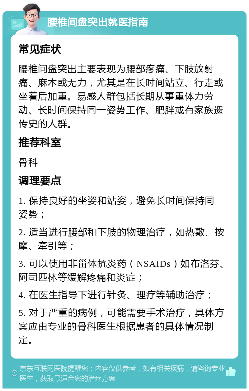 腰椎间盘突出就医指南 常见症状 腰椎间盘突出主要表现为腰部疼痛、下肢放射痛、麻木或无力，尤其是在长时间站立、行走或坐着后加重。易感人群包括长期从事重体力劳动、长时间保持同一姿势工作、肥胖或有家族遗传史的人群。 推荐科室 骨科 调理要点 1. 保持良好的坐姿和站姿，避免长时间保持同一姿势； 2. 适当进行腰部和下肢的物理治疗，如热敷、按摩、牵引等； 3. 可以使用非甾体抗炎药（NSAIDs）如布洛芬、阿司匹林等缓解疼痛和炎症； 4. 在医生指导下进行针灸、理疗等辅助治疗； 5. 对于严重的病例，可能需要手术治疗，具体方案应由专业的骨科医生根据患者的具体情况制定。