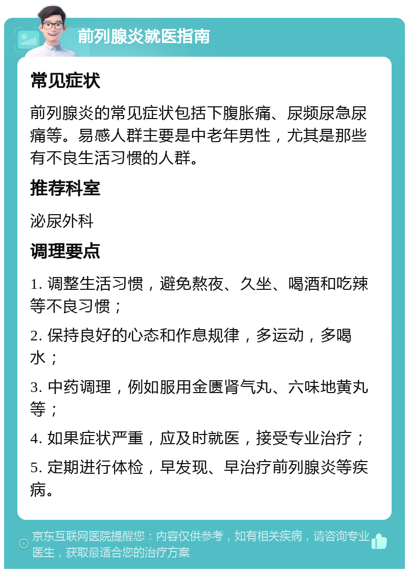 前列腺炎就医指南 常见症状 前列腺炎的常见症状包括下腹胀痛、尿频尿急尿痛等。易感人群主要是中老年男性，尤其是那些有不良生活习惯的人群。 推荐科室 泌尿外科 调理要点 1. 调整生活习惯，避免熬夜、久坐、喝酒和吃辣等不良习惯； 2. 保持良好的心态和作息规律，多运动，多喝水； 3. 中药调理，例如服用金匮肾气丸、六味地黄丸等； 4. 如果症状严重，应及时就医，接受专业治疗； 5. 定期进行体检，早发现、早治疗前列腺炎等疾病。