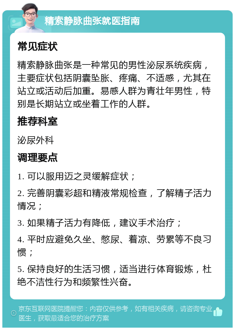 精索静脉曲张就医指南 常见症状 精索静脉曲张是一种常见的男性泌尿系统疾病，主要症状包括阴囊坠胀、疼痛、不适感，尤其在站立或活动后加重。易感人群为青壮年男性，特别是长期站立或坐着工作的人群。 推荐科室 泌尿外科 调理要点 1. 可以服用迈之灵缓解症状； 2. 完善阴囊彩超和精液常规检查，了解精子活力情况； 3. 如果精子活力有降低，建议手术治疗； 4. 平时应避免久坐、憋尿、着凉、劳累等不良习惯； 5. 保持良好的生活习惯，适当进行体育锻炼，杜绝不洁性行为和频繁性兴奋。