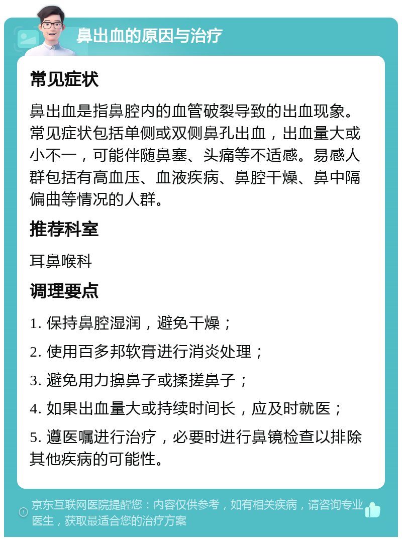 鼻出血的原因与治疗 常见症状 鼻出血是指鼻腔内的血管破裂导致的出血现象。常见症状包括单侧或双侧鼻孔出血，出血量大或小不一，可能伴随鼻塞、头痛等不适感。易感人群包括有高血压、血液疾病、鼻腔干燥、鼻中隔偏曲等情况的人群。 推荐科室 耳鼻喉科 调理要点 1. 保持鼻腔湿润，避免干燥； 2. 使用百多邦软膏进行消炎处理； 3. 避免用力擤鼻子或揉搓鼻子； 4. 如果出血量大或持续时间长，应及时就医； 5. 遵医嘱进行治疗，必要时进行鼻镜检查以排除其他疾病的可能性。