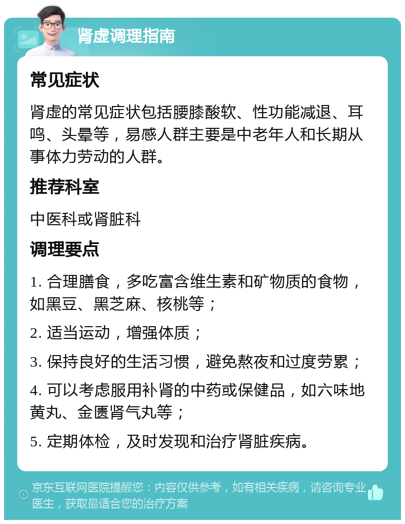 肾虚调理指南 常见症状 肾虚的常见症状包括腰膝酸软、性功能减退、耳鸣、头晕等，易感人群主要是中老年人和长期从事体力劳动的人群。 推荐科室 中医科或肾脏科 调理要点 1. 合理膳食，多吃富含维生素和矿物质的食物，如黑豆、黑芝麻、核桃等； 2. 适当运动，增强体质； 3. 保持良好的生活习惯，避免熬夜和过度劳累； 4. 可以考虑服用补肾的中药或保健品，如六味地黄丸、金匮肾气丸等； 5. 定期体检，及时发现和治疗肾脏疾病。