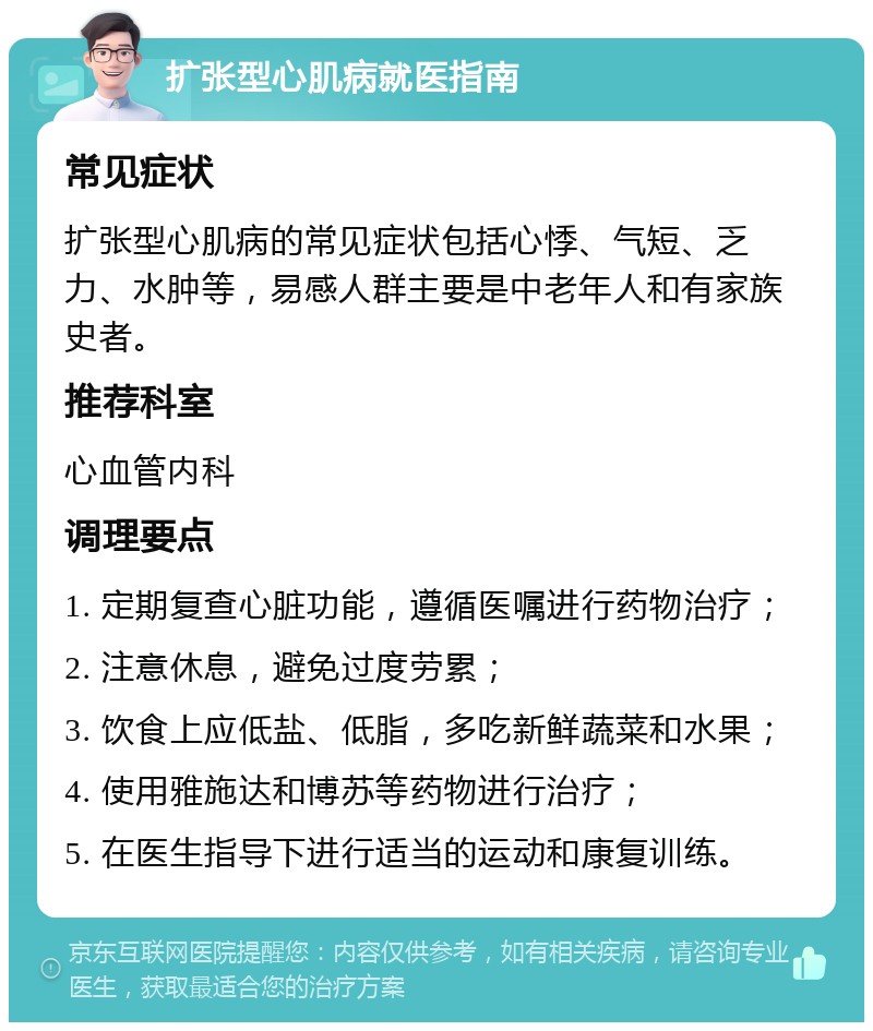 扩张型心肌病就医指南 常见症状 扩张型心肌病的常见症状包括心悸、气短、乏力、水肿等，易感人群主要是中老年人和有家族史者。 推荐科室 心血管内科 调理要点 1. 定期复查心脏功能，遵循医嘱进行药物治疗； 2. 注意休息，避免过度劳累； 3. 饮食上应低盐、低脂，多吃新鲜蔬菜和水果； 4. 使用雅施达和博苏等药物进行治疗； 5. 在医生指导下进行适当的运动和康复训练。