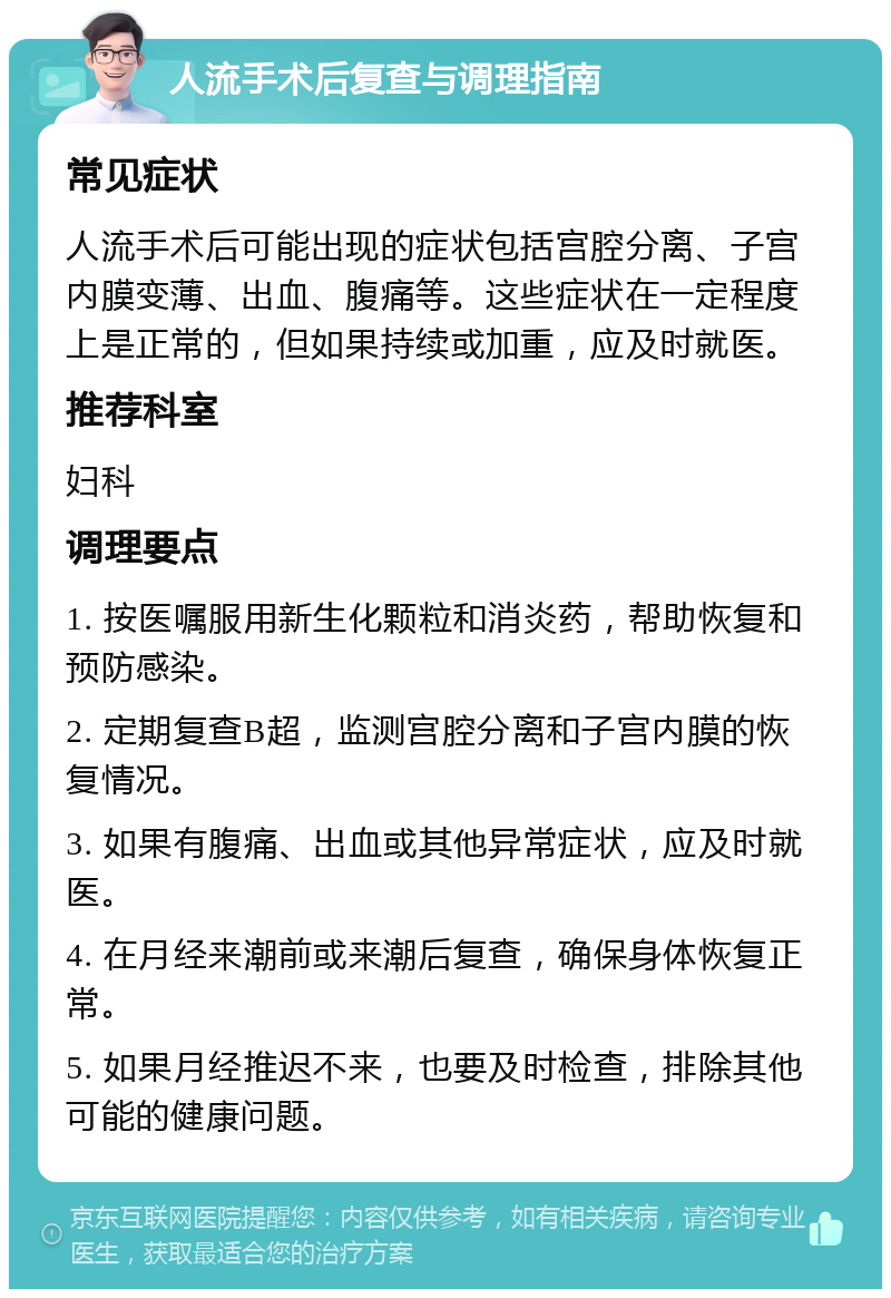 人流手术后复查与调理指南 常见症状 人流手术后可能出现的症状包括宫腔分离、子宫内膜变薄、出血、腹痛等。这些症状在一定程度上是正常的，但如果持续或加重，应及时就医。 推荐科室 妇科 调理要点 1. 按医嘱服用新生化颗粒和消炎药，帮助恢复和预防感染。 2. 定期复查B超，监测宫腔分离和子宫内膜的恢复情况。 3. 如果有腹痛、出血或其他异常症状，应及时就医。 4. 在月经来潮前或来潮后复查，确保身体恢复正常。 5. 如果月经推迟不来，也要及时检查，排除其他可能的健康问题。