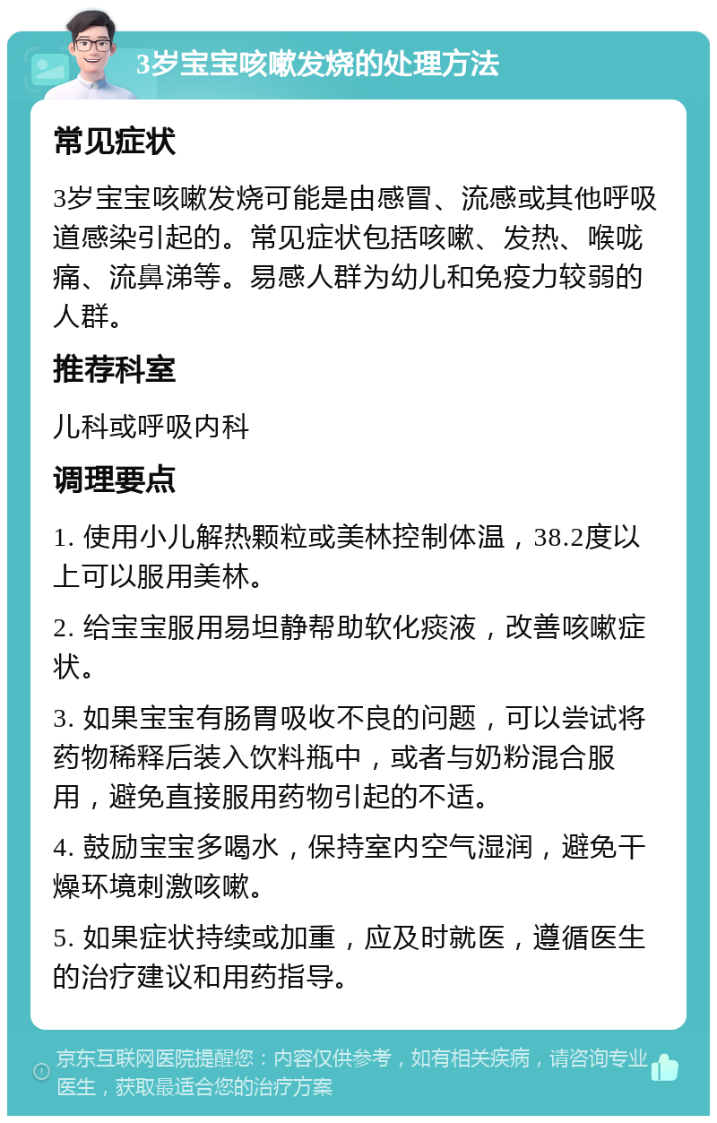 3岁宝宝咳嗽发烧的处理方法 常见症状 3岁宝宝咳嗽发烧可能是由感冒、流感或其他呼吸道感染引起的。常见症状包括咳嗽、发热、喉咙痛、流鼻涕等。易感人群为幼儿和免疫力较弱的人群。 推荐科室 儿科或呼吸内科 调理要点 1. 使用小儿解热颗粒或美林控制体温，38.2度以上可以服用美林。 2. 给宝宝服用易坦静帮助软化痰液，改善咳嗽症状。 3. 如果宝宝有肠胃吸收不良的问题，可以尝试将药物稀释后装入饮料瓶中，或者与奶粉混合服用，避免直接服用药物引起的不适。 4. 鼓励宝宝多喝水，保持室内空气湿润，避免干燥环境刺激咳嗽。 5. 如果症状持续或加重，应及时就医，遵循医生的治疗建议和用药指导。