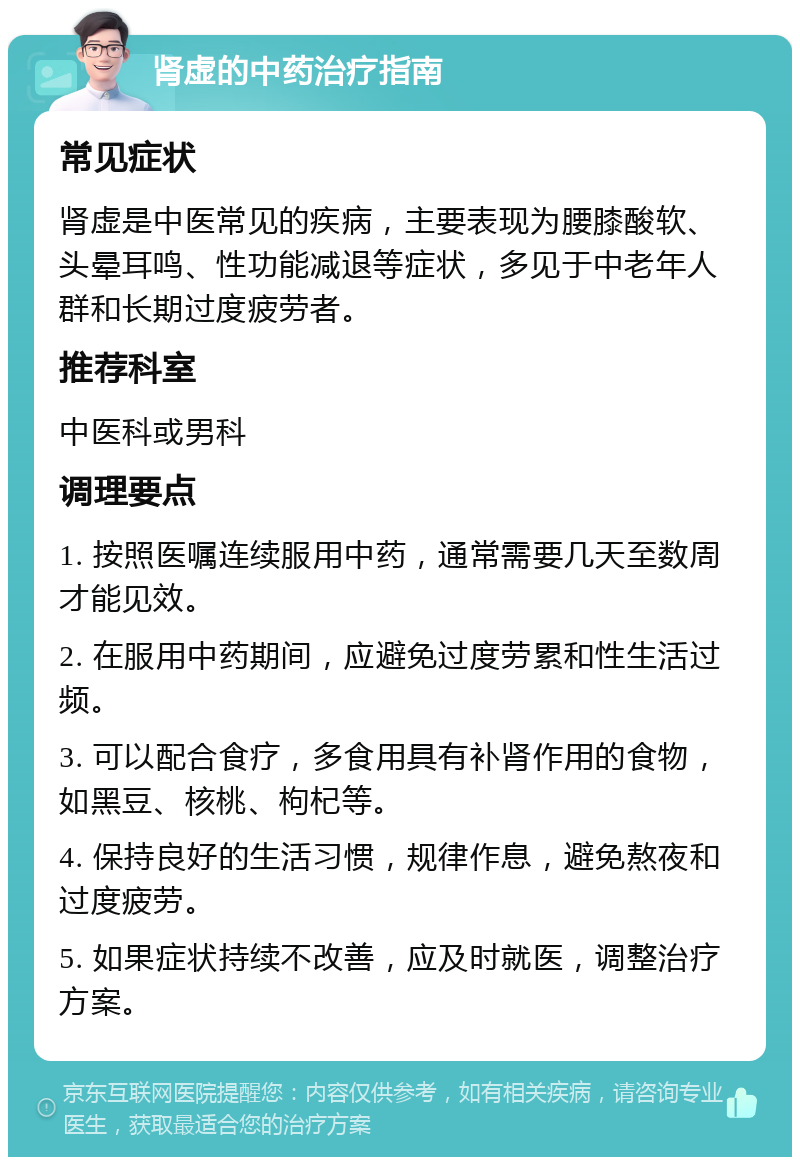 肾虚的中药治疗指南 常见症状 肾虚是中医常见的疾病，主要表现为腰膝酸软、头晕耳鸣、性功能减退等症状，多见于中老年人群和长期过度疲劳者。 推荐科室 中医科或男科 调理要点 1. 按照医嘱连续服用中药，通常需要几天至数周才能见效。 2. 在服用中药期间，应避免过度劳累和性生活过频。 3. 可以配合食疗，多食用具有补肾作用的食物，如黑豆、核桃、枸杞等。 4. 保持良好的生活习惯，规律作息，避免熬夜和过度疲劳。 5. 如果症状持续不改善，应及时就医，调整治疗方案。