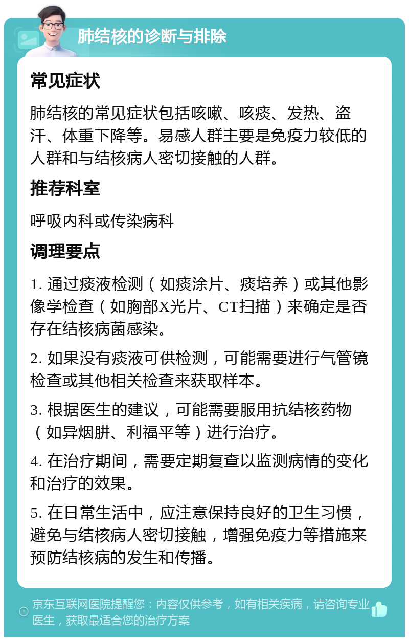 肺结核的诊断与排除 常见症状 肺结核的常见症状包括咳嗽、咳痰、发热、盗汗、体重下降等。易感人群主要是免疫力较低的人群和与结核病人密切接触的人群。 推荐科室 呼吸内科或传染病科 调理要点 1. 通过痰液检测（如痰涂片、痰培养）或其他影像学检查（如胸部X光片、CT扫描）来确定是否存在结核病菌感染。 2. 如果没有痰液可供检测，可能需要进行气管镜检查或其他相关检查来获取样本。 3. 根据医生的建议，可能需要服用抗结核药物（如异烟肼、利福平等）进行治疗。 4. 在治疗期间，需要定期复查以监测病情的变化和治疗的效果。 5. 在日常生活中，应注意保持良好的卫生习惯，避免与结核病人密切接触，增强免疫力等措施来预防结核病的发生和传播。