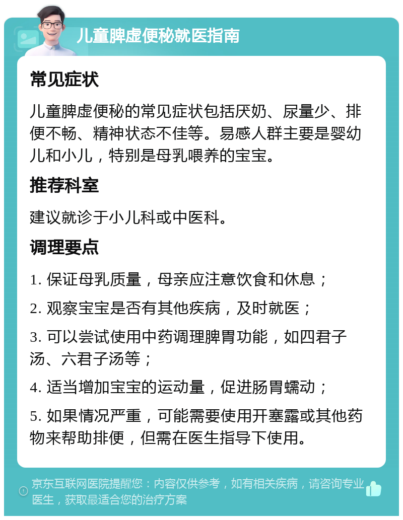 儿童脾虚便秘就医指南 常见症状 儿童脾虚便秘的常见症状包括厌奶、尿量少、排便不畅、精神状态不佳等。易感人群主要是婴幼儿和小儿，特别是母乳喂养的宝宝。 推荐科室 建议就诊于小儿科或中医科。 调理要点 1. 保证母乳质量，母亲应注意饮食和休息； 2. 观察宝宝是否有其他疾病，及时就医； 3. 可以尝试使用中药调理脾胃功能，如四君子汤、六君子汤等； 4. 适当增加宝宝的运动量，促进肠胃蠕动； 5. 如果情况严重，可能需要使用开塞露或其他药物来帮助排便，但需在医生指导下使用。