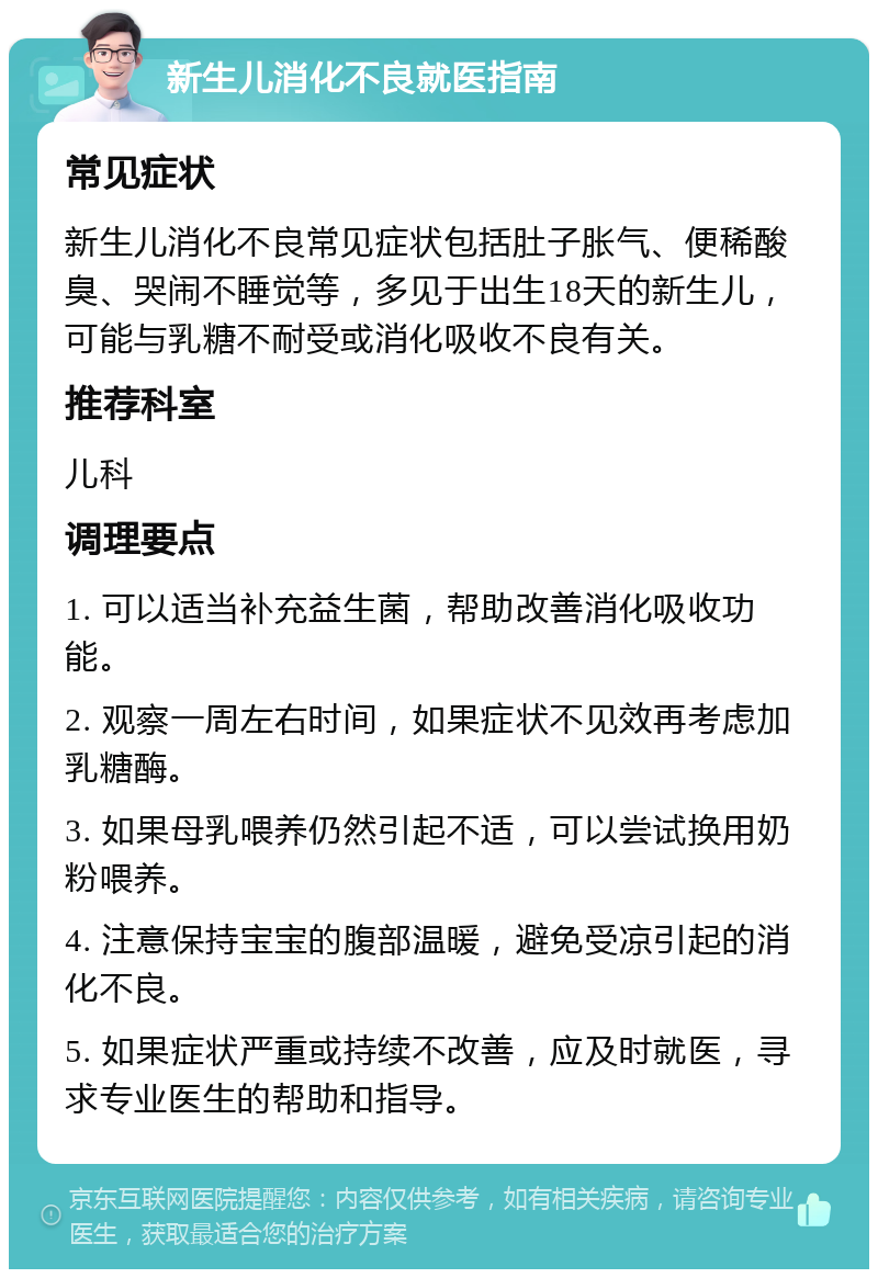 新生儿消化不良就医指南 常见症状 新生儿消化不良常见症状包括肚子胀气、便稀酸臭、哭闹不睡觉等，多见于出生18天的新生儿，可能与乳糖不耐受或消化吸收不良有关。 推荐科室 儿科 调理要点 1. 可以适当补充益生菌，帮助改善消化吸收功能。 2. 观察一周左右时间，如果症状不见效再考虑加乳糖酶。 3. 如果母乳喂养仍然引起不适，可以尝试换用奶粉喂养。 4. 注意保持宝宝的腹部温暖，避免受凉引起的消化不良。 5. 如果症状严重或持续不改善，应及时就医，寻求专业医生的帮助和指导。