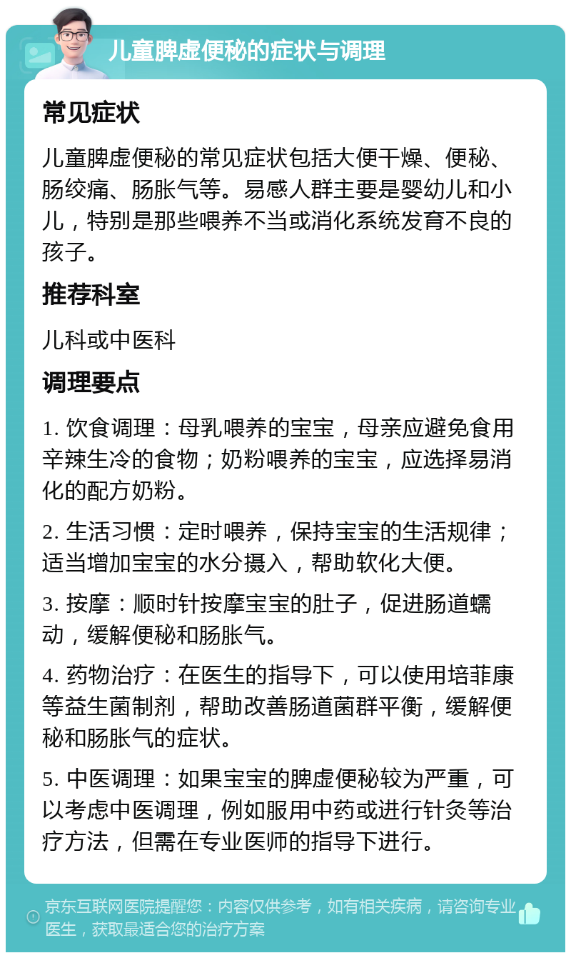 儿童脾虚便秘的症状与调理 常见症状 儿童脾虚便秘的常见症状包括大便干燥、便秘、肠绞痛、肠胀气等。易感人群主要是婴幼儿和小儿，特别是那些喂养不当或消化系统发育不良的孩子。 推荐科室 儿科或中医科 调理要点 1. 饮食调理：母乳喂养的宝宝，母亲应避免食用辛辣生冷的食物；奶粉喂养的宝宝，应选择易消化的配方奶粉。 2. 生活习惯：定时喂养，保持宝宝的生活规律；适当增加宝宝的水分摄入，帮助软化大便。 3. 按摩：顺时针按摩宝宝的肚子，促进肠道蠕动，缓解便秘和肠胀气。 4. 药物治疗：在医生的指导下，可以使用培菲康等益生菌制剂，帮助改善肠道菌群平衡，缓解便秘和肠胀气的症状。 5. 中医调理：如果宝宝的脾虚便秘较为严重，可以考虑中医调理，例如服用中药或进行针灸等治疗方法，但需在专业医师的指导下进行。