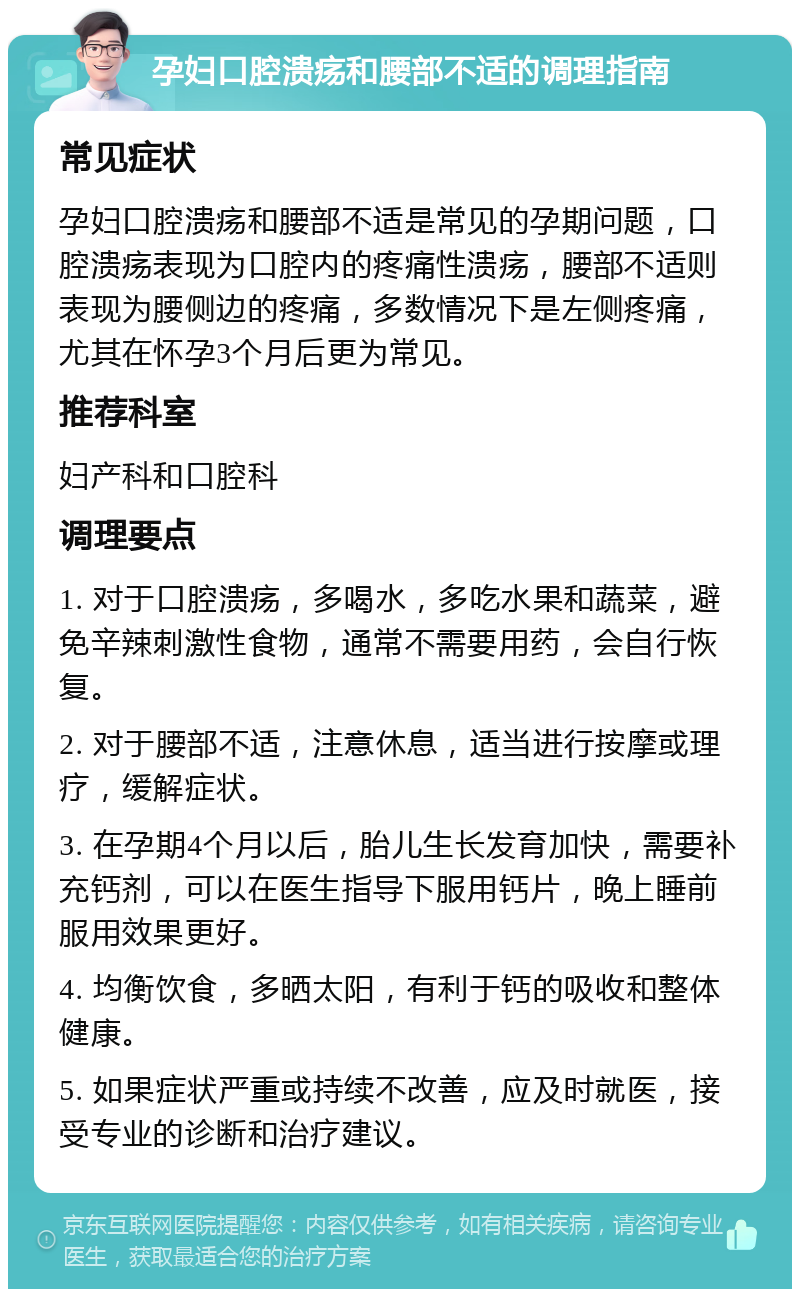 孕妇口腔溃疡和腰部不适的调理指南 常见症状 孕妇口腔溃疡和腰部不适是常见的孕期问题，口腔溃疡表现为口腔内的疼痛性溃疡，腰部不适则表现为腰侧边的疼痛，多数情况下是左侧疼痛，尤其在怀孕3个月后更为常见。 推荐科室 妇产科和口腔科 调理要点 1. 对于口腔溃疡，多喝水，多吃水果和蔬菜，避免辛辣刺激性食物，通常不需要用药，会自行恢复。 2. 对于腰部不适，注意休息，适当进行按摩或理疗，缓解症状。 3. 在孕期4个月以后，胎儿生长发育加快，需要补充钙剂，可以在医生指导下服用钙片，晚上睡前服用效果更好。 4. 均衡饮食，多晒太阳，有利于钙的吸收和整体健康。 5. 如果症状严重或持续不改善，应及时就医，接受专业的诊断和治疗建议。