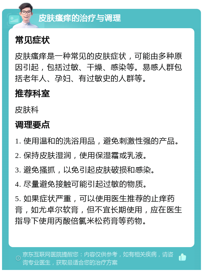 皮肤瘙痒的治疗与调理 常见症状 皮肤瘙痒是一种常见的皮肤症状，可能由多种原因引起，包括过敏、干燥、感染等。易感人群包括老年人、孕妇、有过敏史的人群等。 推荐科室 皮肤科 调理要点 1. 使用温和的洗浴用品，避免刺激性强的产品。 2. 保持皮肤湿润，使用保湿霜或乳液。 3. 避免搔抓，以免引起皮肤破损和感染。 4. 尽量避免接触可能引起过敏的物质。 5. 如果症状严重，可以使用医生推荐的止痒药膏，如尤卓尔软膏，但不宜长期使用，应在医生指导下使用丙酸倍氯米松药膏等药物。