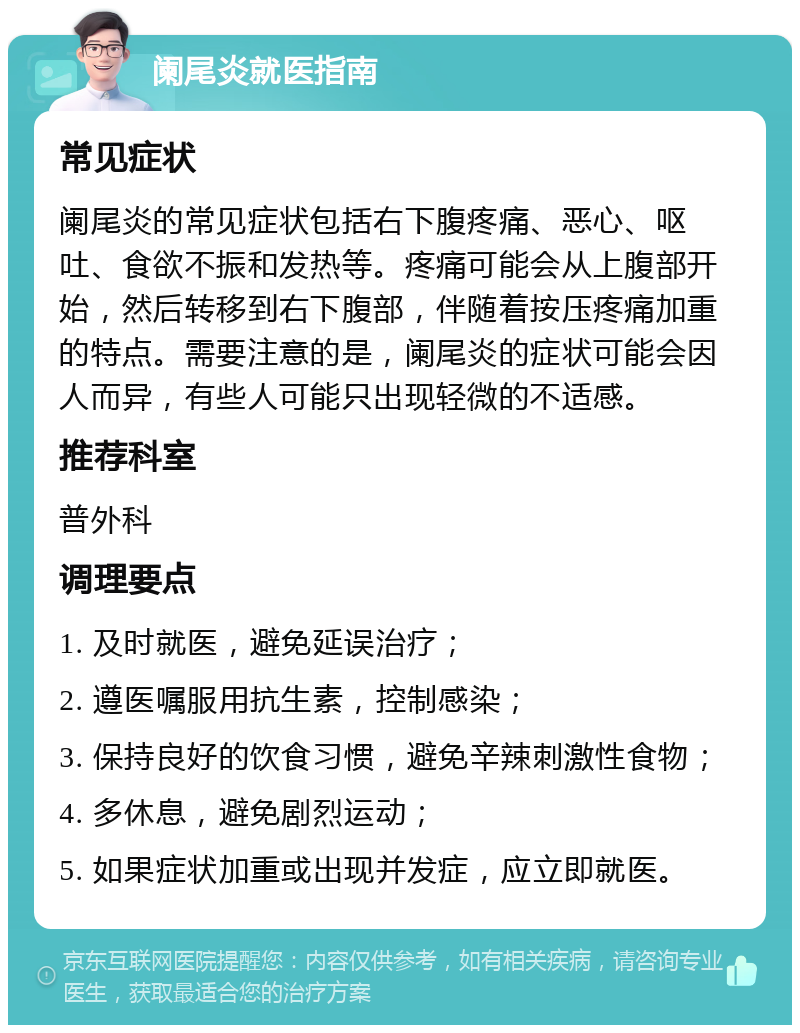 阑尾炎就医指南 常见症状 阑尾炎的常见症状包括右下腹疼痛、恶心、呕吐、食欲不振和发热等。疼痛可能会从上腹部开始，然后转移到右下腹部，伴随着按压疼痛加重的特点。需要注意的是，阑尾炎的症状可能会因人而异，有些人可能只出现轻微的不适感。 推荐科室 普外科 调理要点 1. 及时就医，避免延误治疗； 2. 遵医嘱服用抗生素，控制感染； 3. 保持良好的饮食习惯，避免辛辣刺激性食物； 4. 多休息，避免剧烈运动； 5. 如果症状加重或出现并发症，应立即就医。