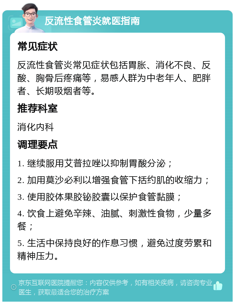 反流性食管炎就医指南 常见症状 反流性食管炎常见症状包括胃胀、消化不良、反酸、胸骨后疼痛等，易感人群为中老年人、肥胖者、长期吸烟者等。 推荐科室 消化内科 调理要点 1. 继续服用艾普拉唑以抑制胃酸分泌； 2. 加用莫沙必利以增强食管下括约肌的收缩力； 3. 使用胶体果胶铋胶囊以保护食管黏膜； 4. 饮食上避免辛辣、油腻、刺激性食物，少量多餐； 5. 生活中保持良好的作息习惯，避免过度劳累和精神压力。