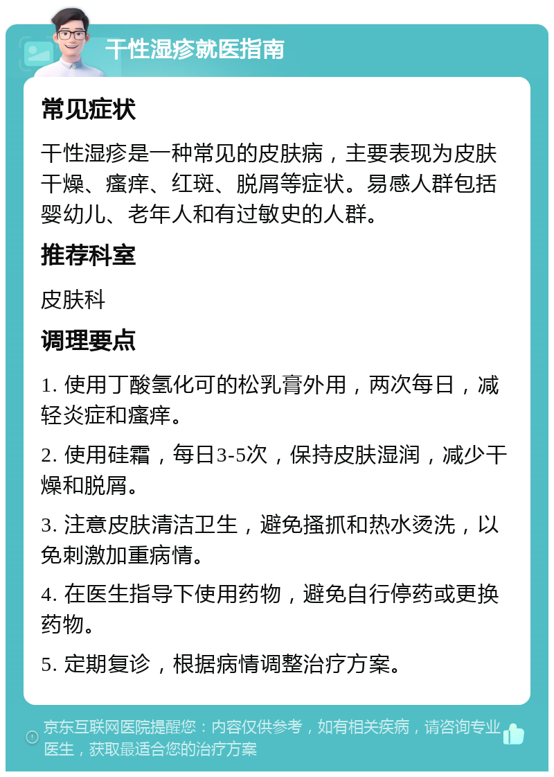 干性湿疹就医指南 常见症状 干性湿疹是一种常见的皮肤病，主要表现为皮肤干燥、瘙痒、红斑、脱屑等症状。易感人群包括婴幼儿、老年人和有过敏史的人群。 推荐科室 皮肤科 调理要点 1. 使用丁酸氢化可的松乳膏外用，两次每日，减轻炎症和瘙痒。 2. 使用硅霜，每日3-5次，保持皮肤湿润，减少干燥和脱屑。 3. 注意皮肤清洁卫生，避免搔抓和热水烫洗，以免刺激加重病情。 4. 在医生指导下使用药物，避免自行停药或更换药物。 5. 定期复诊，根据病情调整治疗方案。