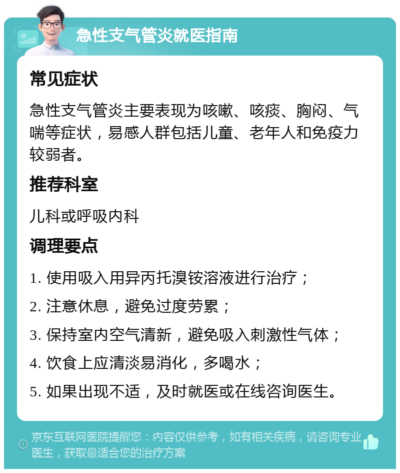 急性支气管炎就医指南 常见症状 急性支气管炎主要表现为咳嗽、咳痰、胸闷、气喘等症状，易感人群包括儿童、老年人和免疫力较弱者。 推荐科室 儿科或呼吸内科 调理要点 1. 使用吸入用异丙托溴铵溶液进行治疗； 2. 注意休息，避免过度劳累； 3. 保持室内空气清新，避免吸入刺激性气体； 4. 饮食上应清淡易消化，多喝水； 5. 如果出现不适，及时就医或在线咨询医生。