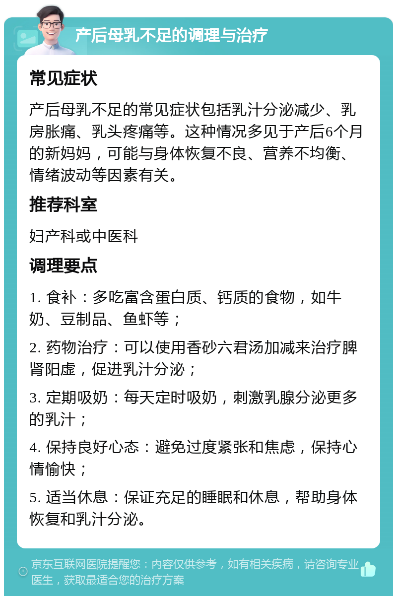 产后母乳不足的调理与治疗 常见症状 产后母乳不足的常见症状包括乳汁分泌减少、乳房胀痛、乳头疼痛等。这种情况多见于产后6个月的新妈妈，可能与身体恢复不良、营养不均衡、情绪波动等因素有关。 推荐科室 妇产科或中医科 调理要点 1. 食补：多吃富含蛋白质、钙质的食物，如牛奶、豆制品、鱼虾等； 2. 药物治疗：可以使用香砂六君汤加减来治疗脾肾阳虚，促进乳汁分泌； 3. 定期吸奶：每天定时吸奶，刺激乳腺分泌更多的乳汁； 4. 保持良好心态：避免过度紧张和焦虑，保持心情愉快； 5. 适当休息：保证充足的睡眠和休息，帮助身体恢复和乳汁分泌。