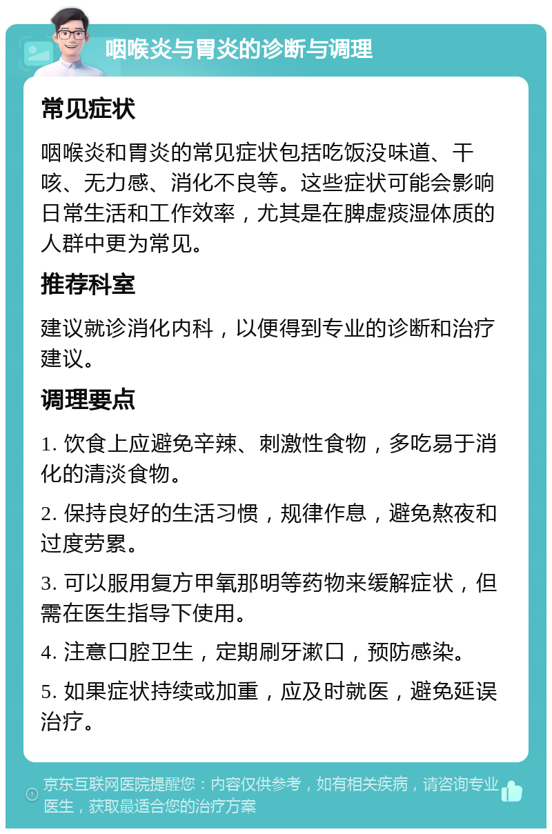 咽喉炎与胃炎的诊断与调理 常见症状 咽喉炎和胃炎的常见症状包括吃饭没味道、干咳、无力感、消化不良等。这些症状可能会影响日常生活和工作效率，尤其是在脾虚痰湿体质的人群中更为常见。 推荐科室 建议就诊消化内科，以便得到专业的诊断和治疗建议。 调理要点 1. 饮食上应避免辛辣、刺激性食物，多吃易于消化的清淡食物。 2. 保持良好的生活习惯，规律作息，避免熬夜和过度劳累。 3. 可以服用复方甲氧那明等药物来缓解症状，但需在医生指导下使用。 4. 注意口腔卫生，定期刷牙漱口，预防感染。 5. 如果症状持续或加重，应及时就医，避免延误治疗。