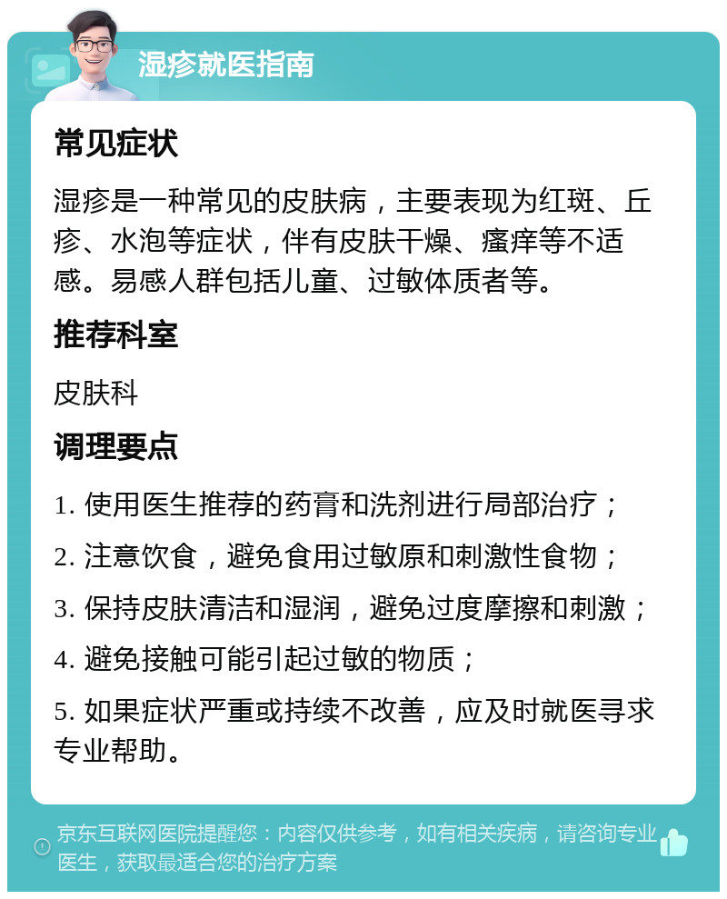 湿疹就医指南 常见症状 湿疹是一种常见的皮肤病，主要表现为红斑、丘疹、水泡等症状，伴有皮肤干燥、瘙痒等不适感。易感人群包括儿童、过敏体质者等。 推荐科室 皮肤科 调理要点 1. 使用医生推荐的药膏和洗剂进行局部治疗； 2. 注意饮食，避免食用过敏原和刺激性食物； 3. 保持皮肤清洁和湿润，避免过度摩擦和刺激； 4. 避免接触可能引起过敏的物质； 5. 如果症状严重或持续不改善，应及时就医寻求专业帮助。