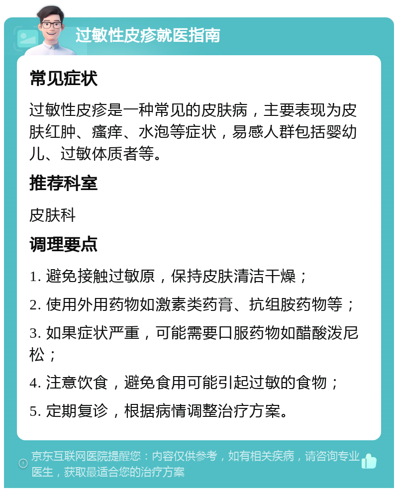 过敏性皮疹就医指南 常见症状 过敏性皮疹是一种常见的皮肤病，主要表现为皮肤红肿、瘙痒、水泡等症状，易感人群包括婴幼儿、过敏体质者等。 推荐科室 皮肤科 调理要点 1. 避免接触过敏原，保持皮肤清洁干燥； 2. 使用外用药物如激素类药膏、抗组胺药物等； 3. 如果症状严重，可能需要口服药物如醋酸泼尼松； 4. 注意饮食，避免食用可能引起过敏的食物； 5. 定期复诊，根据病情调整治疗方案。