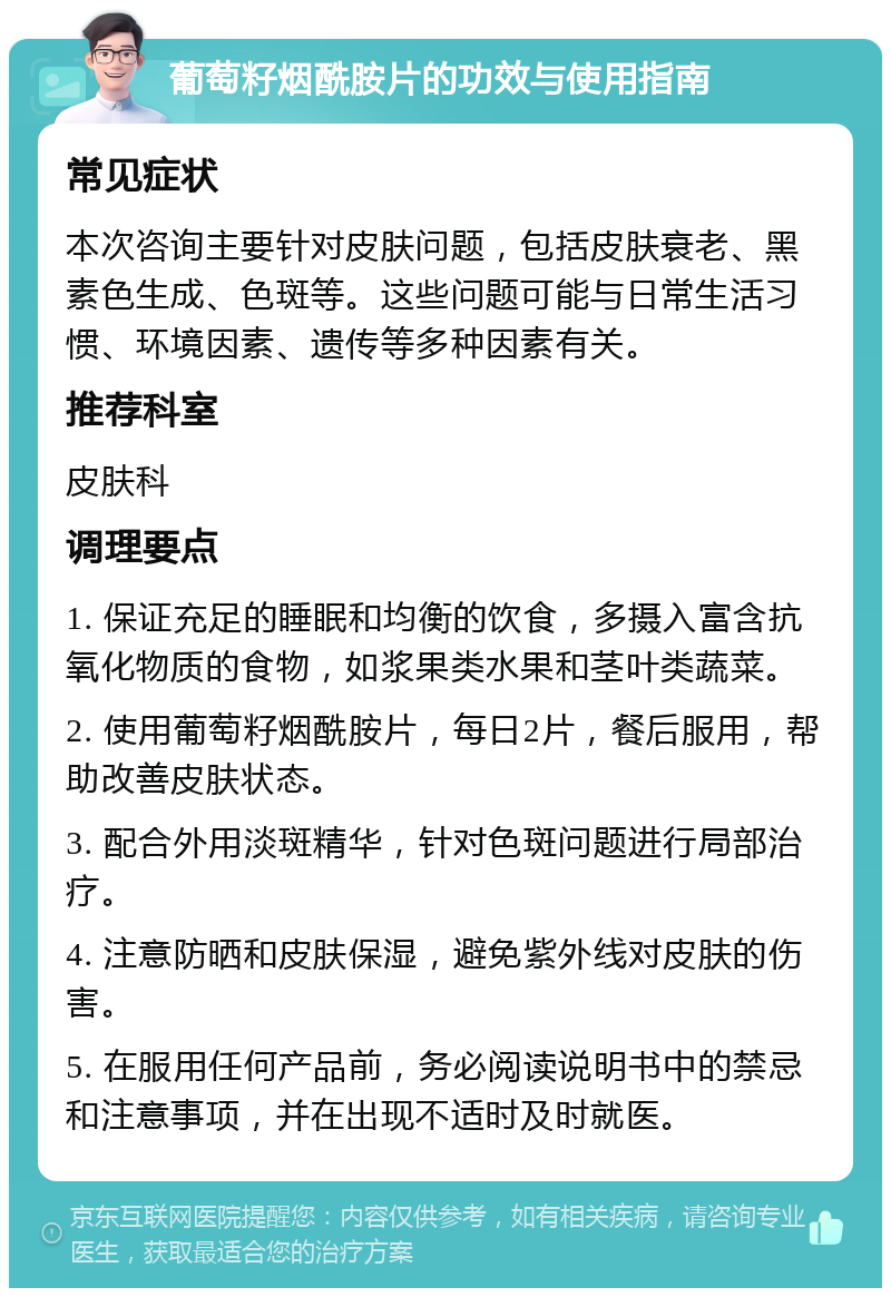 葡萄籽烟酰胺片的功效与使用指南 常见症状 本次咨询主要针对皮肤问题，包括皮肤衰老、黑素色生成、色斑等。这些问题可能与日常生活习惯、环境因素、遗传等多种因素有关。 推荐科室 皮肤科 调理要点 1. 保证充足的睡眠和均衡的饮食，多摄入富含抗氧化物质的食物，如浆果类水果和茎叶类蔬菜。 2. 使用葡萄籽烟酰胺片，每日2片，餐后服用，帮助改善皮肤状态。 3. 配合外用淡斑精华，针对色斑问题进行局部治疗。 4. 注意防晒和皮肤保湿，避免紫外线对皮肤的伤害。 5. 在服用任何产品前，务必阅读说明书中的禁忌和注意事项，并在出现不适时及时就医。