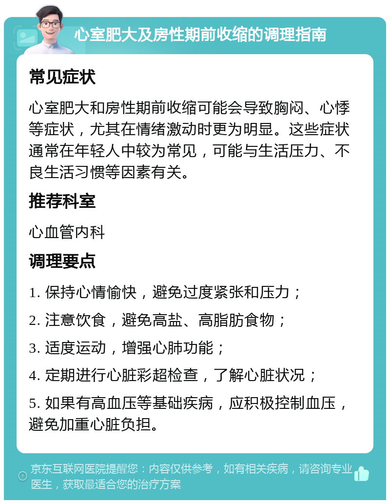 心室肥大及房性期前收缩的调理指南 常见症状 心室肥大和房性期前收缩可能会导致胸闷、心悸等症状，尤其在情绪激动时更为明显。这些症状通常在年轻人中较为常见，可能与生活压力、不良生活习惯等因素有关。 推荐科室 心血管内科 调理要点 1. 保持心情愉快，避免过度紧张和压力； 2. 注意饮食，避免高盐、高脂肪食物； 3. 适度运动，增强心肺功能； 4. 定期进行心脏彩超检查，了解心脏状况； 5. 如果有高血压等基础疾病，应积极控制血压，避免加重心脏负担。