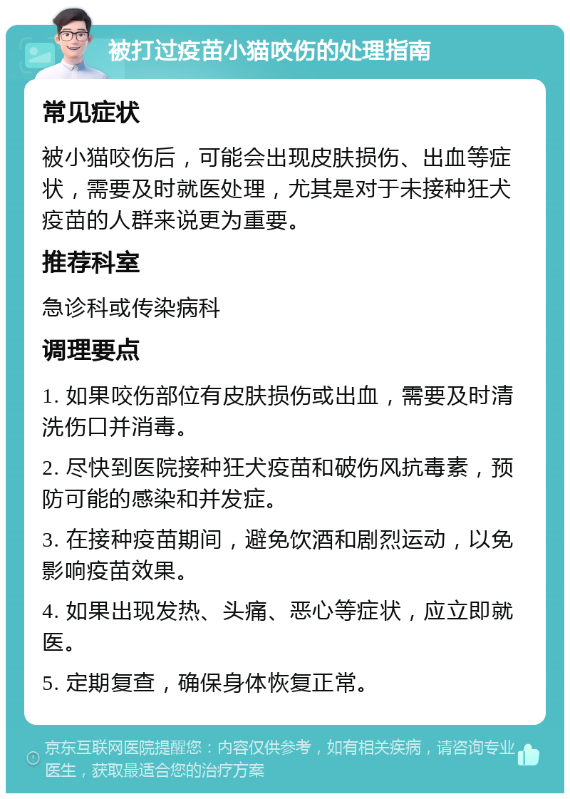 被打过疫苗小猫咬伤的处理指南 常见症状 被小猫咬伤后，可能会出现皮肤损伤、出血等症状，需要及时就医处理，尤其是对于未接种狂犬疫苗的人群来说更为重要。 推荐科室 急诊科或传染病科 调理要点 1. 如果咬伤部位有皮肤损伤或出血，需要及时清洗伤口并消毒。 2. 尽快到医院接种狂犬疫苗和破伤风抗毒素，预防可能的感染和并发症。 3. 在接种疫苗期间，避免饮酒和剧烈运动，以免影响疫苗效果。 4. 如果出现发热、头痛、恶心等症状，应立即就医。 5. 定期复查，确保身体恢复正常。